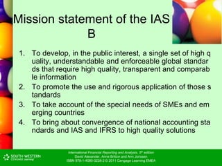 International Financial Reporting and Analysis, 5th edition
David Alexander, Anne Britton and Ann Jorissen
ISBN 978-1-4080-3228-2 © 2011 Cengage Learning EMEA
Mission statement of the IAS
B
1. To develop, in the public interest, a single set of high q
uality, understandable and enforceable global standar
ds that require high quality, transparent and comparab
le information
2. To promote the use and rigorous application of those s
tandards
3. To take account of the special needs of SMEs and em
erging countries
4. To bring about convergence of national accounting sta
ndards and IAS and IFRS to high quality solutions
 