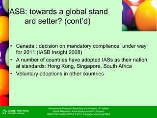International Financial Reporting and Analysis, 5th edition
David Alexander, Anne Britton and Ann Jorissen
ISBN 978-1-4080-3228-2 © 2011 Cengage Learning EMEA
IASB: towards a global stand
ard setter? (cont’d)
• Canada : decision on mandatory compliance under way
for 2011 (IASB Insight 2008)
• A number of countries have adopted IASs as their nation
al standards: Hong Kong, Singapore, South Africa
• Voluntary adoptions in other countries
 