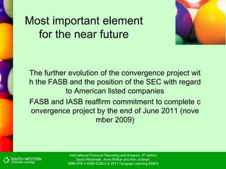 International Financial Reporting and Analysis, 5th edition
David Alexander, Anne Britton and Ann Jorissen
ISBN 978-1-4080-3228-2 © 2011 Cengage Learning EMEA
Most important element
for the near future
The further evolution of the convergence project wit
h the FASB and the position of the SEC with regard
to American listed companies
FASB and IASB reaffirm commitment to complete c
onvergence project by the end of June 2011 (nove
mber 2009)
 