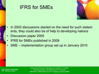 International Financial Reporting and Analysis, 5th edition
David Alexander, Anne Britton and Ann Jorissen
ISBN 978-1-4080-3228-2 © 2011 Cengage Learning EMEA
IFRS for SMEs
• In 2003 discussions started on the need for such statem
ents, they could also be of help to developing nations
• Discussion paper 2005
• IFRS for SMEs published in 2009
• SME – implementation group set up in January 2010
 