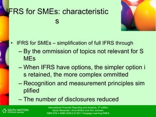 International Financial Reporting and Analysis, 5th edition
David Alexander, Anne Britton and Ann Jorissen
ISBN 978-1-4080-3228-2 © 2011 Cengage Learning EMEA
IFRS for SMEs: characteristic
s
• IFRS for SMEs – simplification of full IFRS through
– By the ommission of topics not relevant for S
MEs
– When IFRS have options, the simpler option i
s retained, the more complex ommitted
– Recognition and measurement principles sim
plified
– The number of disclosures reduced
 