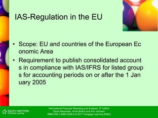 International Financial Reporting and Analysis, 5th edition
David Alexander, Anne Britton and Ann Jorissen
ISBN 978-1-4080-3228-2 © 2011 Cengage Learning EMEA
IAS-Regulation in the EU
• Scope: EU and countries of the European Ec
onomic Area
• Requirement to publish consolidated account
s in compliance with IAS/IFRS for listed group
s for accounting periods on or after the 1 Jan
uary 2005
 