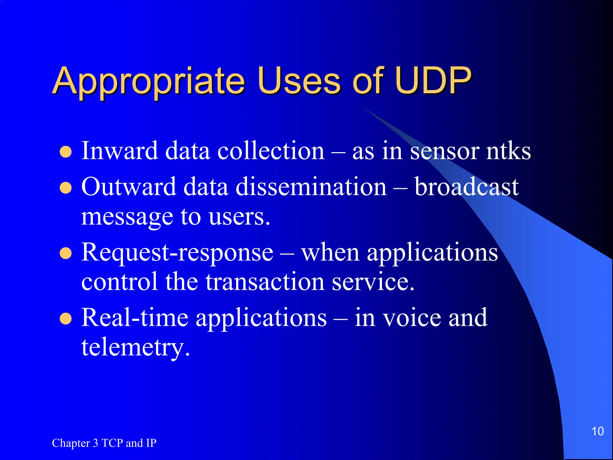 Chapter 3 TCP and IP
10
Appropriate Uses of UDP
 Inward data collection – as in sensor ntks
 Outward data dissemination – broadcast
message to users.
 Request-response – when applications
control the transaction service.
 Real-time applications – in voice and
telemetry.
 