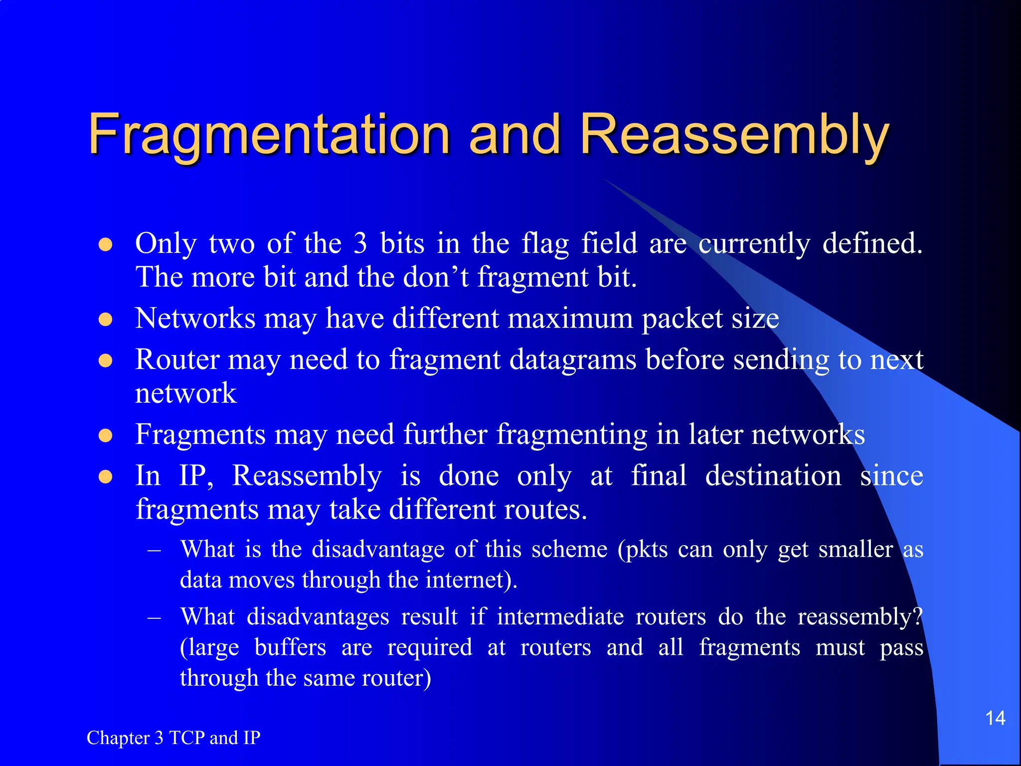 Chapter 3 TCP and IP
14
Fragmentation and Reassembly
 Only two of the 3 bits in the flag field are currently defined.
The more bit and the don’t fragment bit.
 Networks may have different maximum packet size
 Router may need to fragment datagrams before sending to next
network
 Fragments may need further fragmenting in later networks
 In IP, Reassembly is done only at final destination since
fragments may take different routes.
– What is the disadvantage of this scheme (pkts can only get smaller as
data moves through the internet).
– What disadvantages result if intermediate routers do the reassembly?
(large buffers are required at routers and all fragments must pass
through the same router)
 