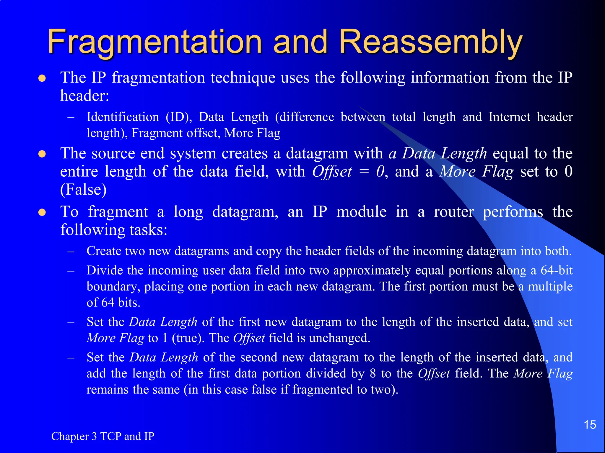 Fragmentation and Reassembly
 The IP fragmentation technique uses the following information from the IP
header:
– Identification (ID), Data Length (difference between total length and Internet header
length), Fragment offset, More Flag
 The source end system creates a datagram with a Data Length equal to the
entire length of the data field, with Offset = 0, and a More Flag set to 0
(False)
 To fragment a long datagram, an IP module in a router performs the
following tasks:
– Create two new datagrams and copy the header fields of the incoming datagram into both.
– Divide the incoming user data field into two approximately equal portions along a 64-bit
boundary, placing one portion in each new datagram. The first portion must be a multiple
of 64 bits.
– Set the Data Length of the first new datagram to the length of the inserted data, and set
More Flag to 1 (true). The Offset field is unchanged.
– Set the Data Length of the second new datagram to the length of the inserted data, and
add the length of the first data portion divided by 8 to the Offset field. The More Flag
remains the same (in this case false if fragmented to two).
Chapter 3 TCP and IP
15
 
