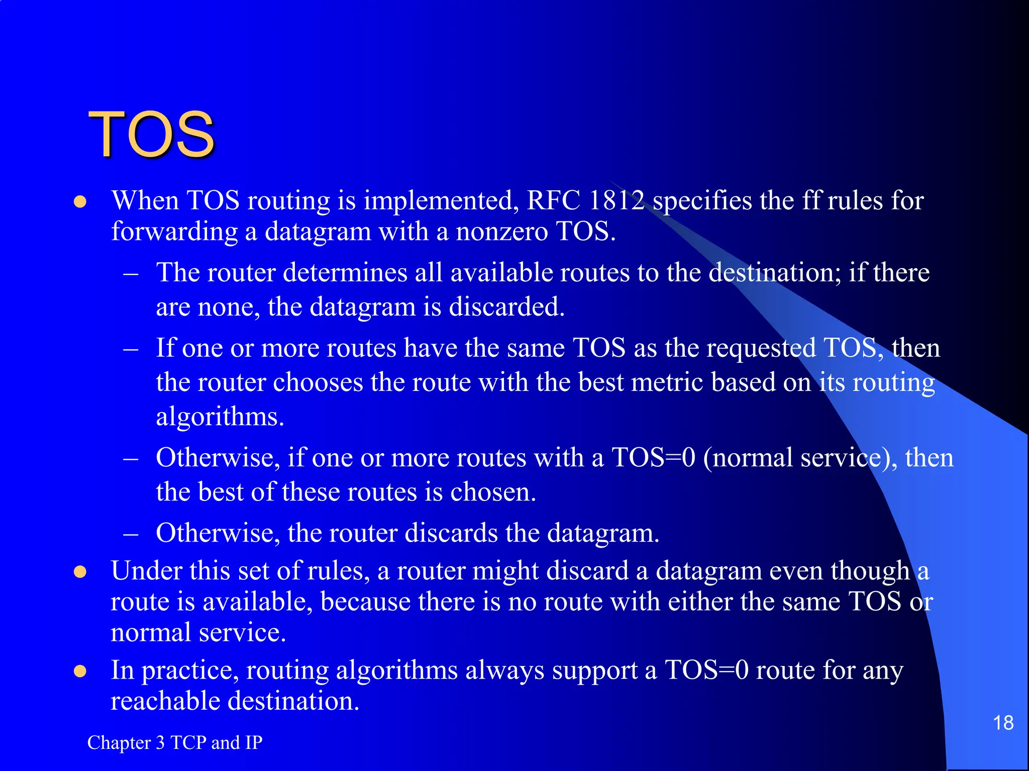 TOS
 When TOS routing is implemented, RFC 1812 specifies the ff rules for
forwarding a datagram with a nonzero TOS.
– The router determines all available routes to the destination; if there
are none, the datagram is discarded.
– If one or more routes have the same TOS as the requested TOS, then
the router chooses the route with the best metric based on its routing
algorithms.
– Otherwise, if one or more routes with a TOS=0 (normal service), then
the best of these routes is chosen.
– Otherwise, the router discards the datagram.
 Under this set of rules, a router might discard a datagram even though a
route is available, because there is no route with either the same TOS or
normal service.
 In practice, routing algorithms always support a TOS=0 route for any
reachable destination.
Chapter 3 TCP and IP
18
 