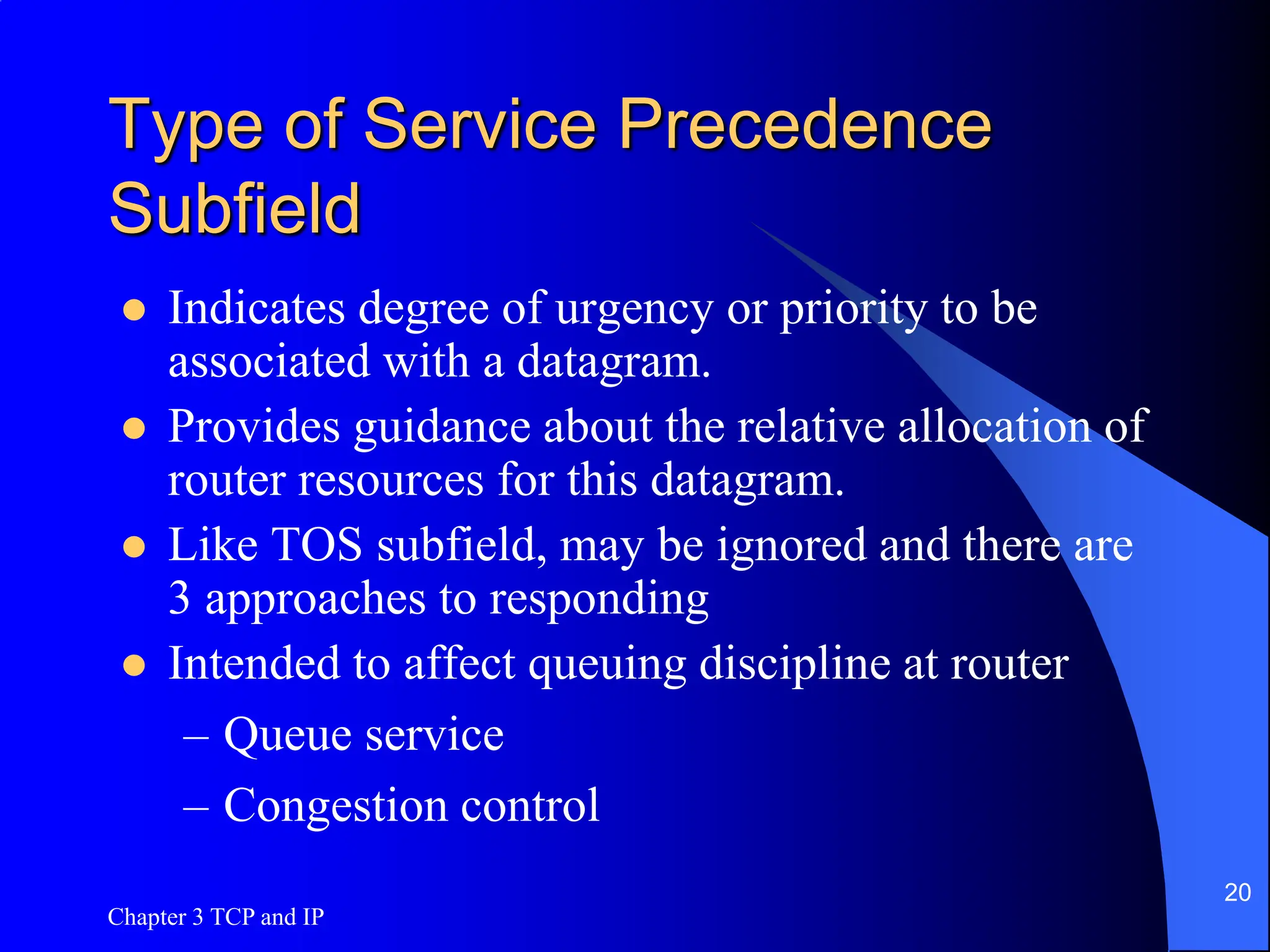Chapter 3 TCP and IP
20
Type of Service Precedence
Subfield
 Indicates degree of urgency or priority to be
associated with a datagram.
 Provides guidance about the relative allocation of
router resources for this datagram.
 Like TOS subfield, may be ignored and there are
3 approaches to responding
 Intended to affect queuing discipline at router
– Queue service
– Congestion control
 