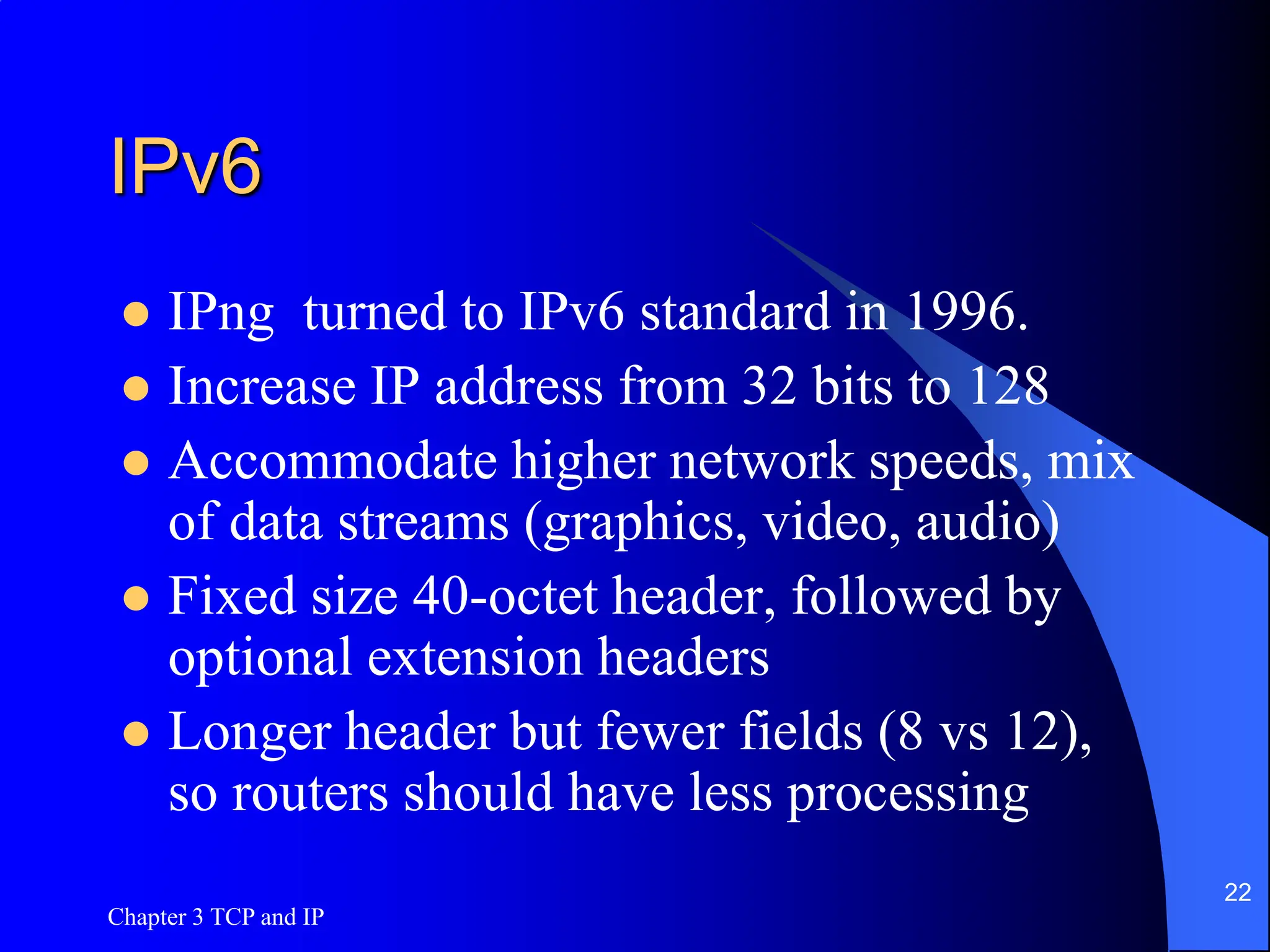 Chapter 3 TCP and IP
22
IPv6
 IPng turned to IPv6 standard in 1996.
 Increase IP address from 32 bits to 128
 Accommodate higher network speeds, mix
of data streams (graphics, video, audio)
 Fixed size 40-octet header, followed by
optional extension headers
 Longer header but fewer fields (8 vs 12),
so routers should have less processing
 
