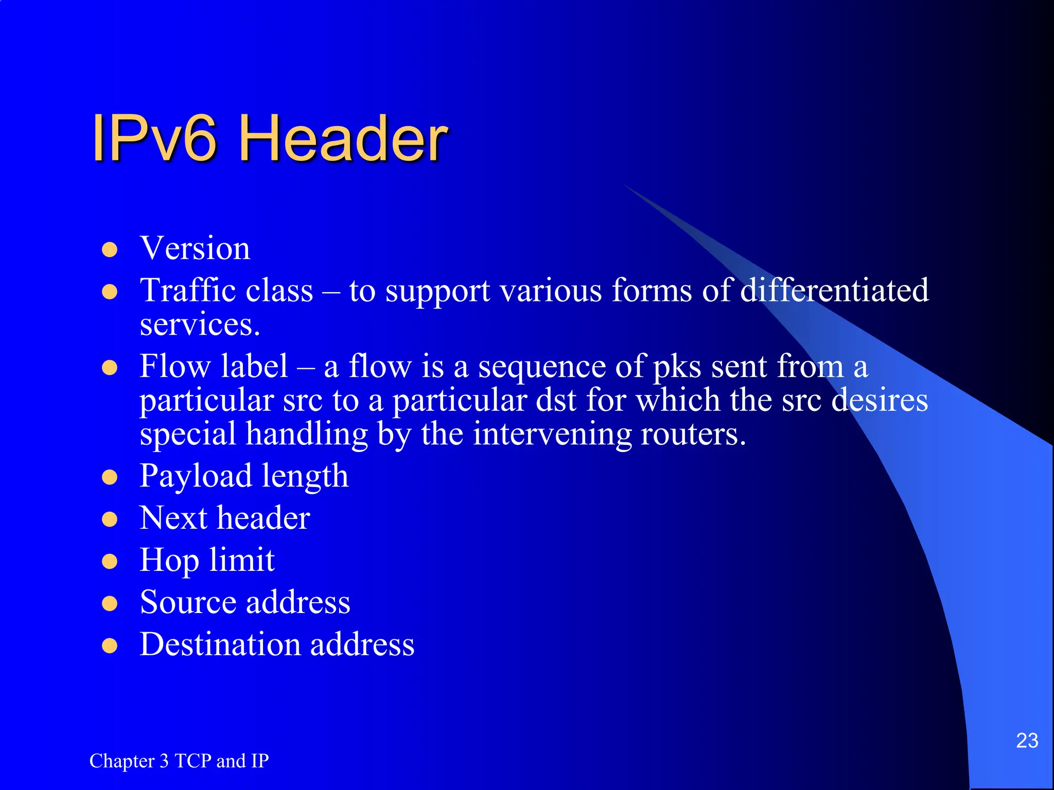 Chapter 3 TCP and IP
23
IPv6 Header
 Version
 Traffic class – to support various forms of differentiated
services.
 Flow label – a flow is a sequence of pks sent from a
particular src to a particular dst for which the src desires
special handling by the intervening routers.
 Payload length
 Next header
 Hop limit
 Source address
 Destination address
 
