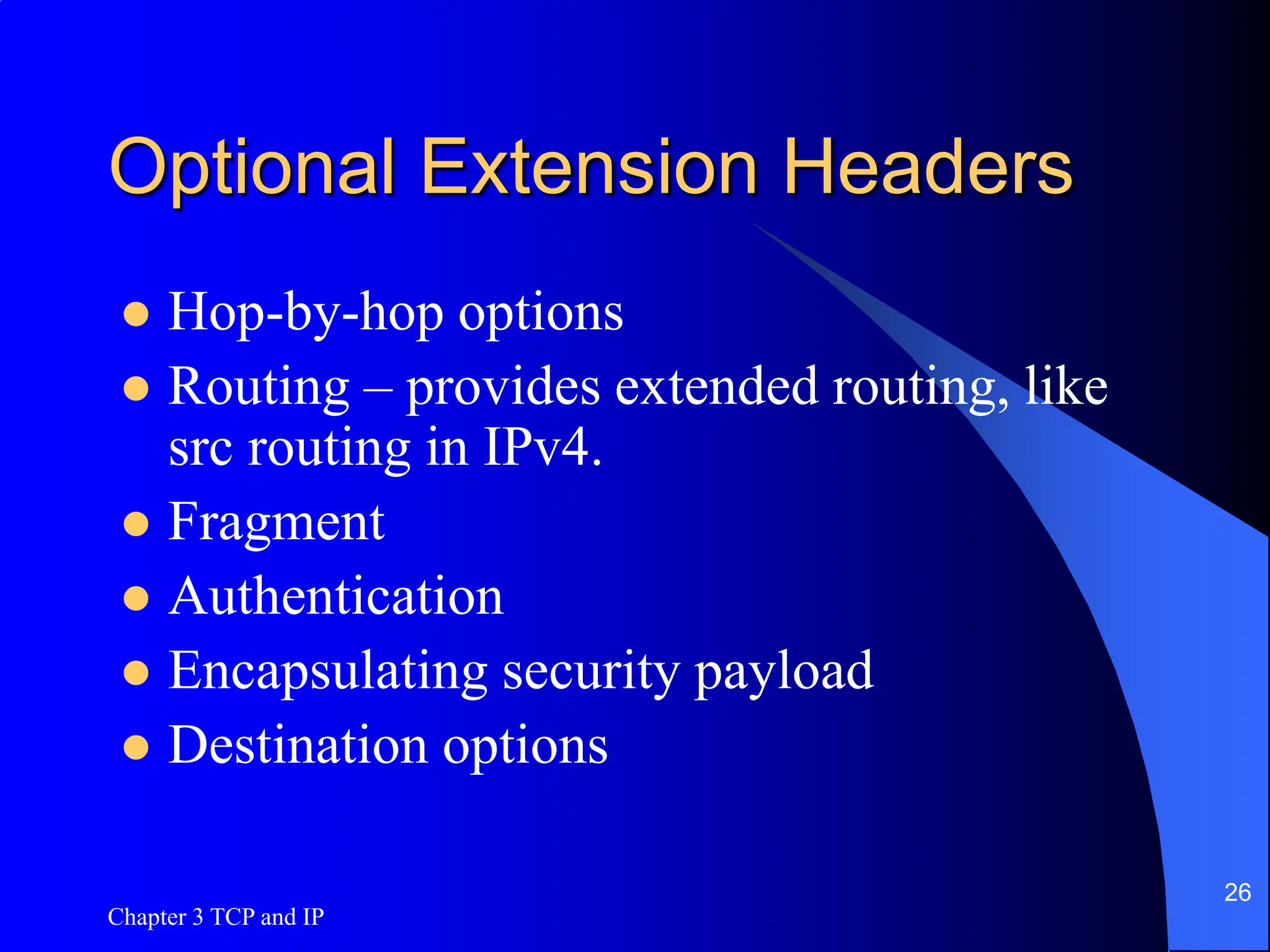 Chapter 3 TCP and IP
26
Optional Extension Headers
 Hop-by-hop options
 Routing – provides extended routing, like
src routing in IPv4.
 Fragment
 Authentication
 Encapsulating security payload
 Destination options
 