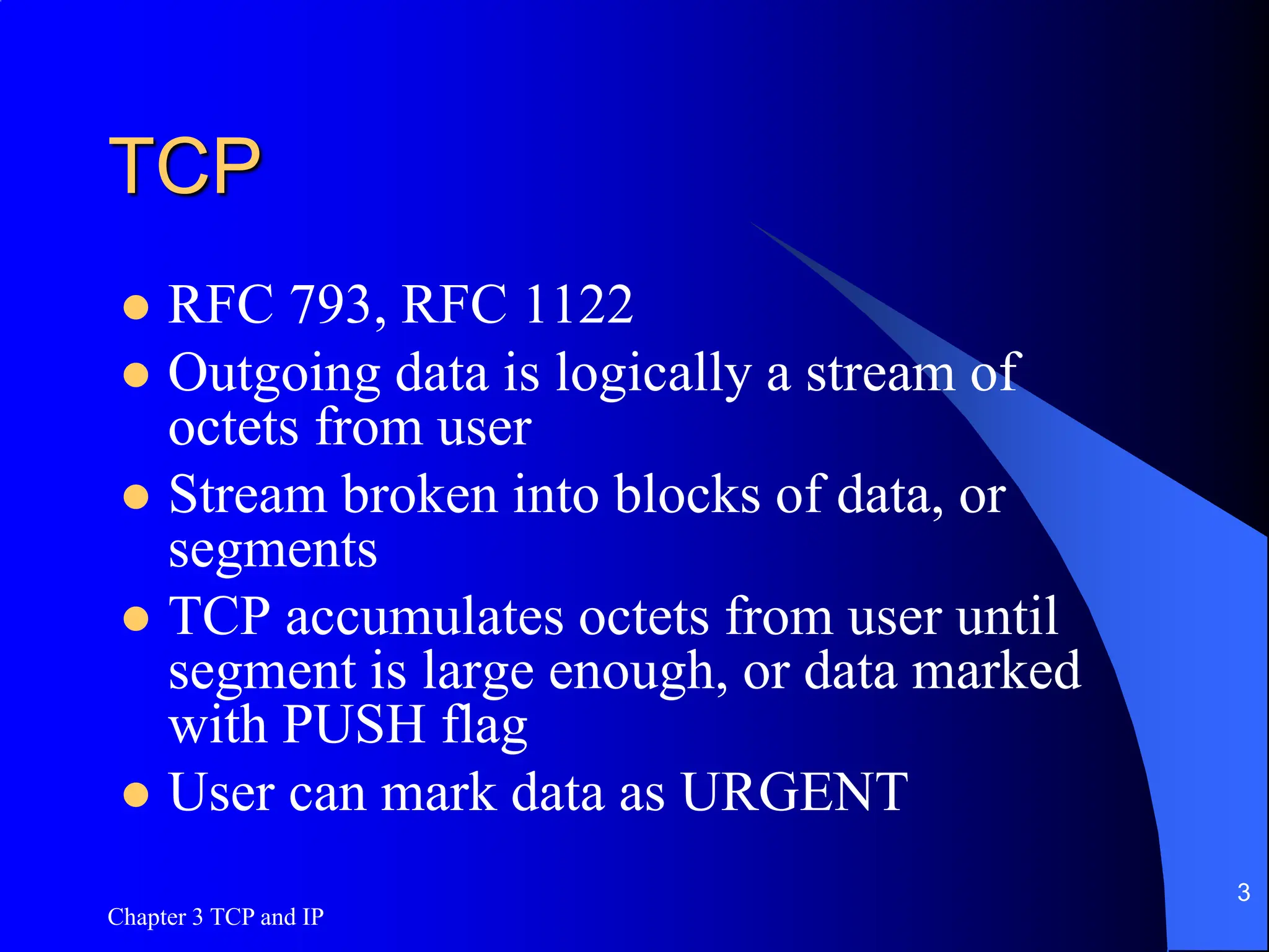 Chapter 3 TCP and IP
3
TCP
 RFC 793, RFC 1122
 Outgoing data is logically a stream of
octets from user
 Stream broken into blocks of data, or
segments
 TCP accumulates octets from user until
segment is large enough, or data marked
with PUSH flag
 User can mark data as URGENT
 