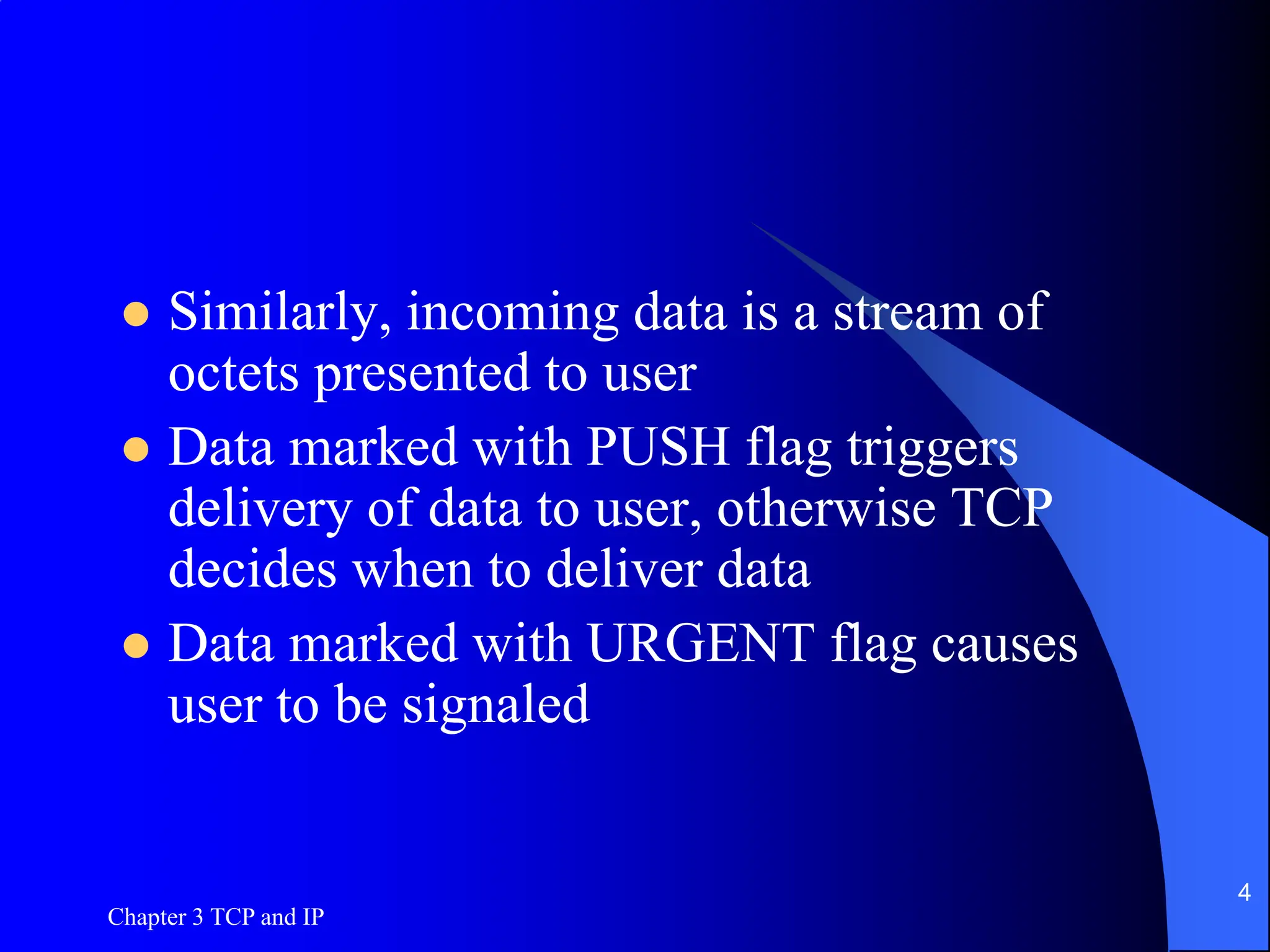 Chapter 3 TCP and IP
4
 Similarly, incoming data is a stream of
octets presented to user
 Data marked with PUSH flag triggers
delivery of data to user, otherwise TCP
decides when to deliver data
 Data marked with URGENT flag causes
user to be signaled
 