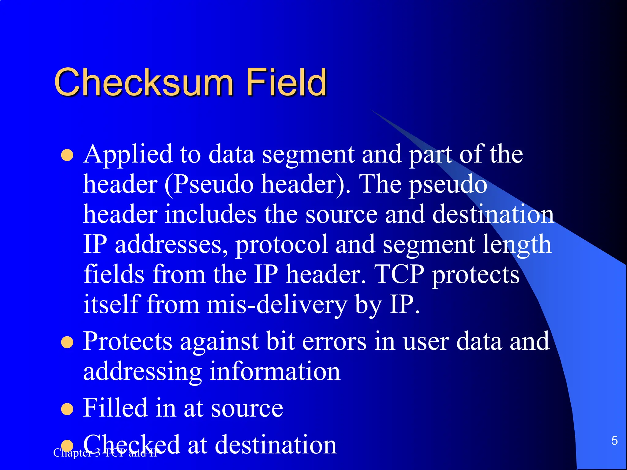 Chapter 3 TCP and IP
5
Checksum Field
 Applied to data segment and part of the
header (Pseudo header). The pseudo
header includes the source and destination
IP addresses, protocol and segment length
fields from the IP header. TCP protects
itself from mis-delivery by IP.
 Protects against bit errors in user data and
addressing information
 Filled in at source
 Checked at destination
 