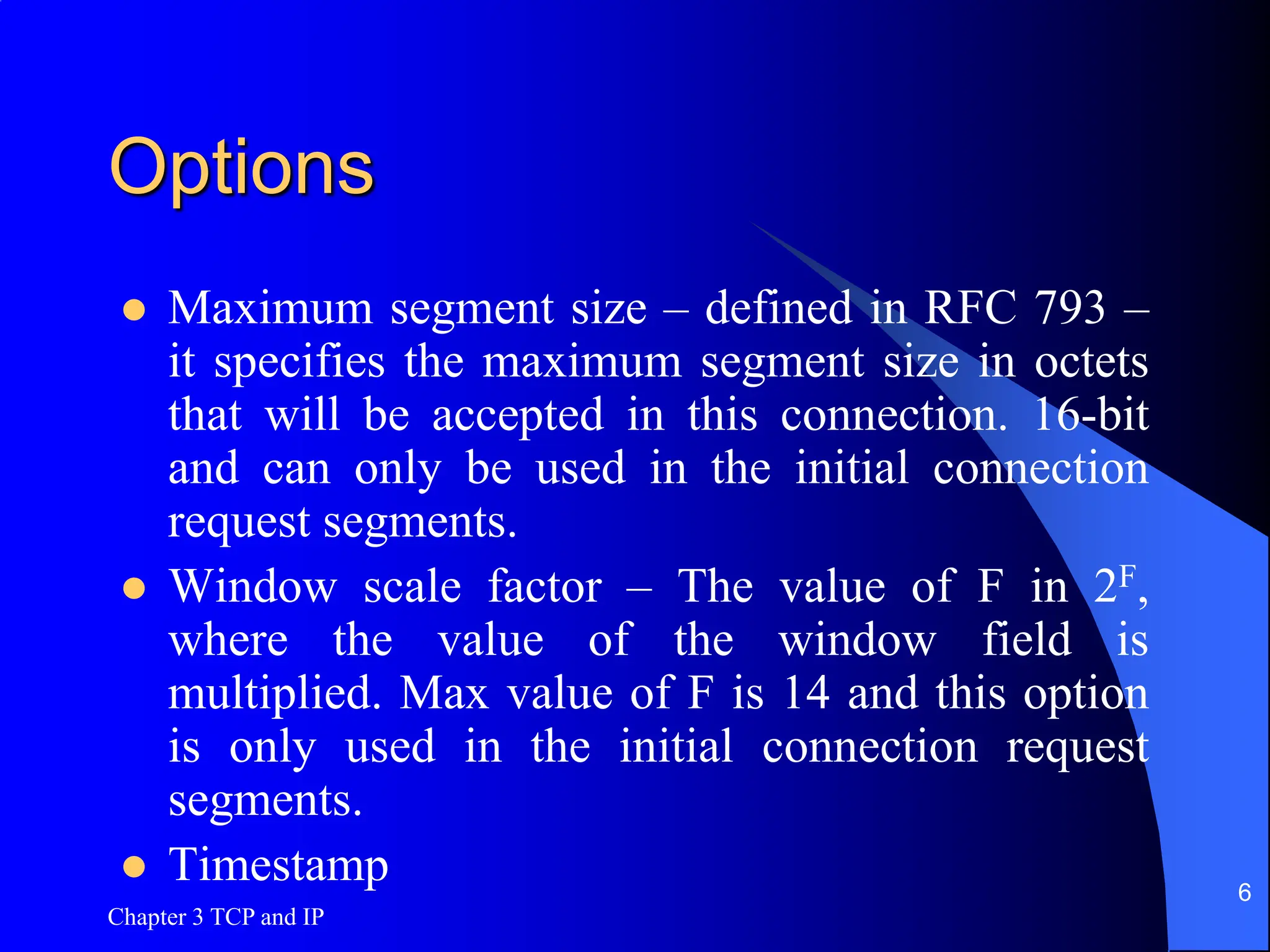 Chapter 3 TCP and IP
6
Options
 Maximum segment size – defined in RFC 793 –
it specifies the maximum segment size in octets
that will be accepted in this connection. 16-bit
and can only be used in the initial connection
request segments.
 Window scale factor – The value of F in 2F,
where the value of the window field is
multiplied. Max value of F is 14 and this option
is only used in the initial connection request
segments.
 Timestamp
 