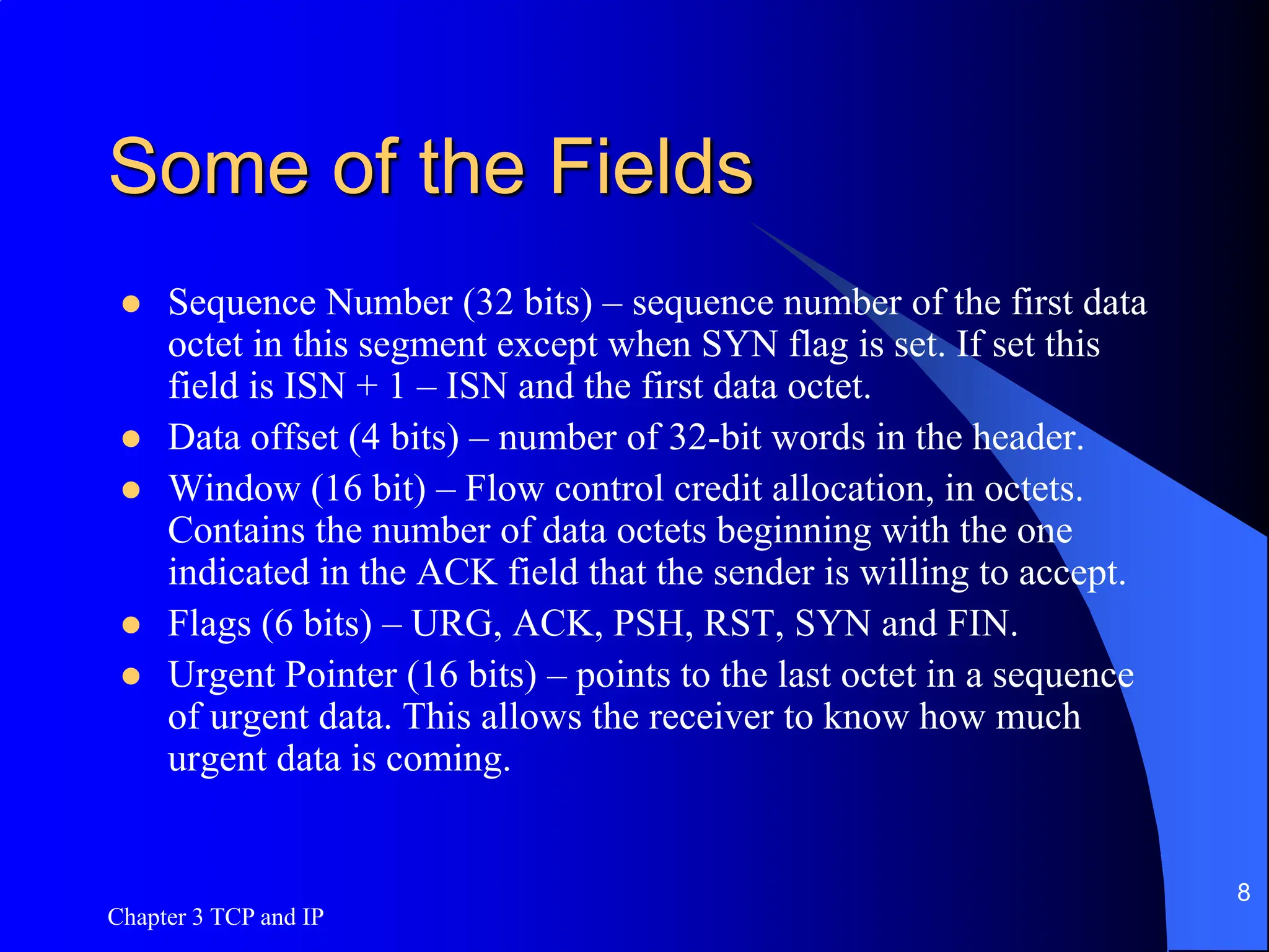 Some of the Fields
 Sequence Number (32 bits) – sequence number of the first data
octet in this segment except when SYN flag is set. If set this
field is ISN + 1 – ISN and the first data octet.
 Data offset (4 bits) – number of 32-bit words in the header.
 Window (16 bit) – Flow control credit allocation, in octets.
Contains the number of data octets beginning with the one
indicated in the ACK field that the sender is willing to accept.
 Flags (6 bits) – URG, ACK, PSH, RST, SYN and FIN.
 Urgent Pointer (16 bits) – points to the last octet in a sequence
of urgent data. This allows the receiver to know how much
urgent data is coming.
Chapter 3 TCP and IP
8
 