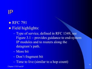 Chapter 3 TCP and IP
11
IP
 RFC 791
 Field highlights:
– Type of service, defined in RFC 1349, see
Figure 3.1 – provides guidance to end-system
IP modules and to routers along the
datagram’s path.
– More bit
– Don’t fragment bit
– Time to live (similar to a hop count)
 