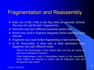 Chapter 3 TCP and IP
14
Fragmentation and Reassembly
 Only two of the 3 bits in the flag field are currently defined.
The more bit and the don’t fragment bit.
 Networks may have different maximum packet size
 Router may need to fragment datagrams before sending to next
network
 Fragments may need further fragmenting in later networks
 In IP, Reassembly is done only at final destination since
fragments may take different routes.
– What is the disadvantage of this scheme (pkts can only get smaller as
data moves through the internet).
– What disadvantages result if intermediate routers do the reassembly?
(large buffers are required at routers and all fragments must pass
through the same router)
 