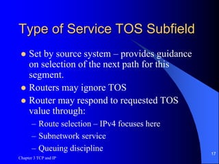 Chapter 3 TCP and IP
17
Type of Service TOS Subfield
 Set by source system – provides guidance
on selection of the next path for this
segment.
 Routers may ignore TOS
 Router may respond to requested TOS
value through:
– Route selection – IPv4 focuses here
– Subnetwork service
– Queuing discipline
 