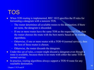 TOS
 When TOS routing is implemented, RFC 1812 specifies the ff rules for
forwarding a datagram with a nonzero TOS.
– The router determines all available routes to the destination; if there
are none, the datagram is discarded.
– If one or more routes have the same TOS as the requested TOS, then
the router chooses the route with the best metric based on its routing
algorithms.
– Otherwise, if one or more routes with a TOS=0 (normal service), then
the best of these routes is chosen.
– Otherwise, the router discards the datagram.
 Under this set of rules, a router might discard a datagram even though a
route is available, because there is no route with either the same TOS or
normal service.
 In practice, routing algorithms always support a TOS=0 route for any
reachable destination.
Chapter 3 TCP and IP
18
 