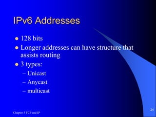 Chapter 3 TCP and IP
24
IPv6 Addresses
 128 bits
 Longer addresses can have structure that
assists routing
 3 types:
– Unicast
– Anycast
– multicast
 