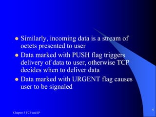 Chapter 3 TCP and IP
4
 Similarly, incoming data is a stream of
octets presented to user
 Data marked with PUSH flag triggers
delivery of data to user, otherwise TCP
decides when to deliver data
 Data marked with URGENT flag causes
user to be signaled
 