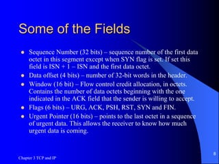Some of the Fields
 Sequence Number (32 bits) – sequence number of the first data
octet in this segment except when SYN flag is set. If set this
field is ISN + 1 – ISN and the first data octet.
 Data offset (4 bits) – number of 32-bit words in the header.
 Window (16 bit) – Flow control credit allocation, in octets.
Contains the number of data octets beginning with the one
indicated in the ACK field that the sender is willing to accept.
 Flags (6 bits) – URG, ACK, PSH, RST, SYN and FIN.
 Urgent Pointer (16 bits) – points to the last octet in a sequence
of urgent data. This allows the receiver to know how much
urgent data is coming.
Chapter 3 TCP and IP
8
 