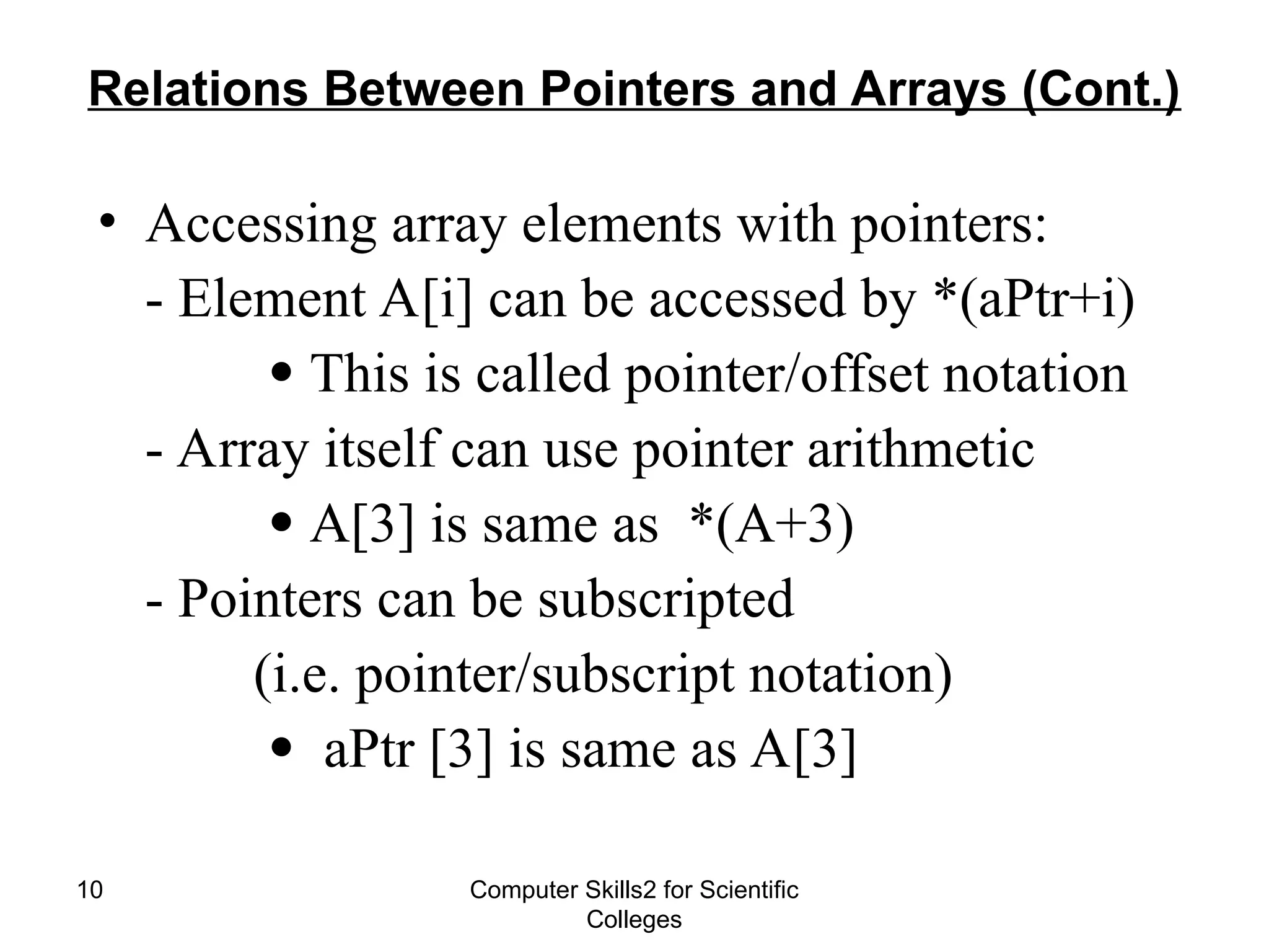 Computer Skills2 for Scientific
Colleges
10
Relations Between Pointers and Arrays (Cont.)
• Accessing array elements with pointers:
- Element A[i] can be accessed by *(aPtr+i)
 This is called pointer/offset notation
- Array itself can use pointer arithmetic
 A[3] is same as *(A+3)
- Pointers can be subscripted
(i.e. pointer/subscript notation)
 aPtr [3] is same as A[3]
 