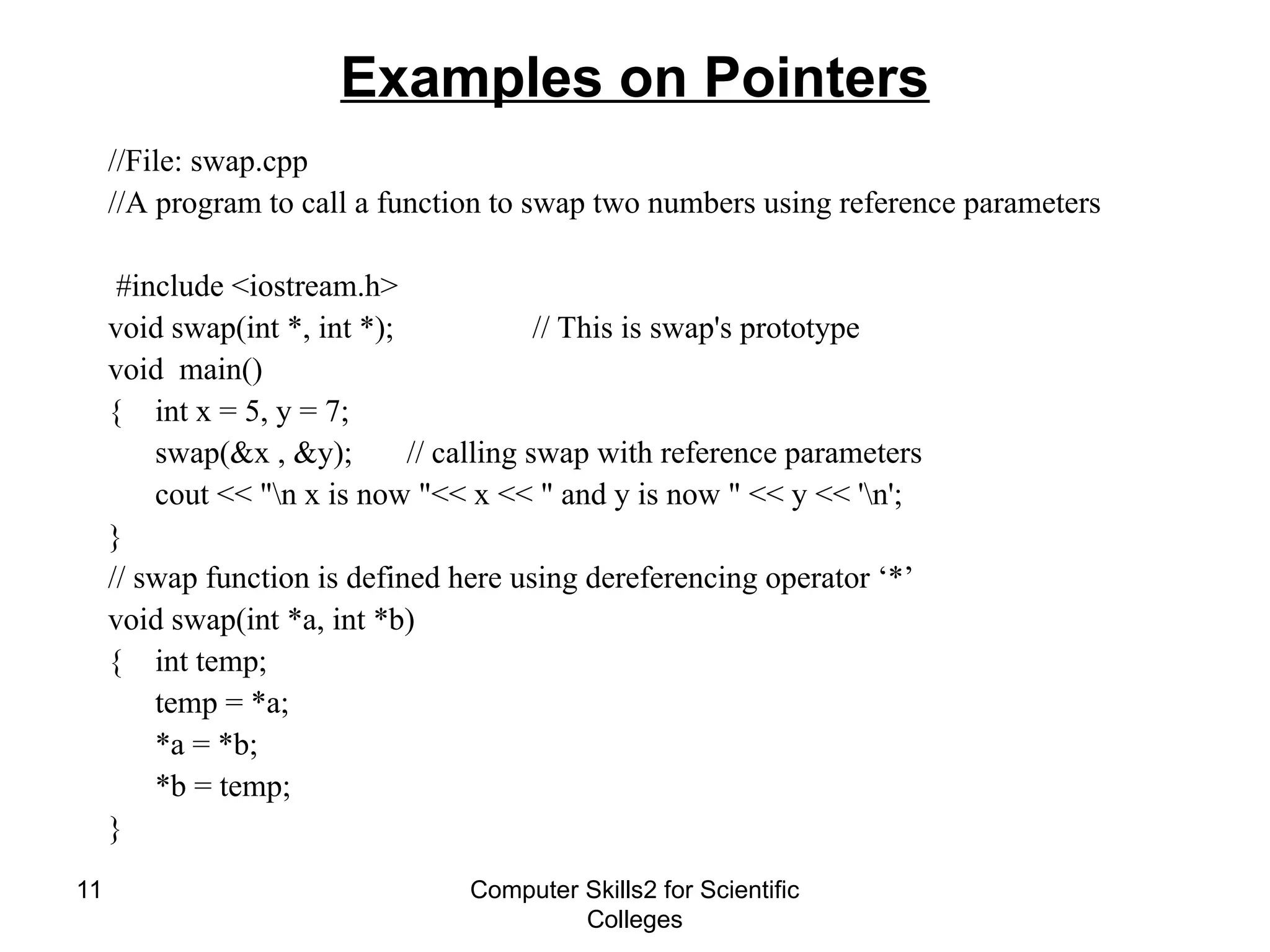 Computer Skills2 for Scientific
Colleges
11
Examples on Pointers
//File: swap.cpp
//A program to call a function to swap two numbers using reference parameters
#include <iostream.h>
void swap(int *, int *); // This is swap's prototype
void main()
{ int x = 5, y = 7;
swap(&x , &y); // calling swap with reference parameters
cout << "n x is now "<< x << " and y is now " << y << 'n';
}
// swap function is defined here using dereferencing operator ‘*’
void swap(int *a, int *b)
{ int temp;
temp = *a;
*a = *b;
*b = temp;
}
 