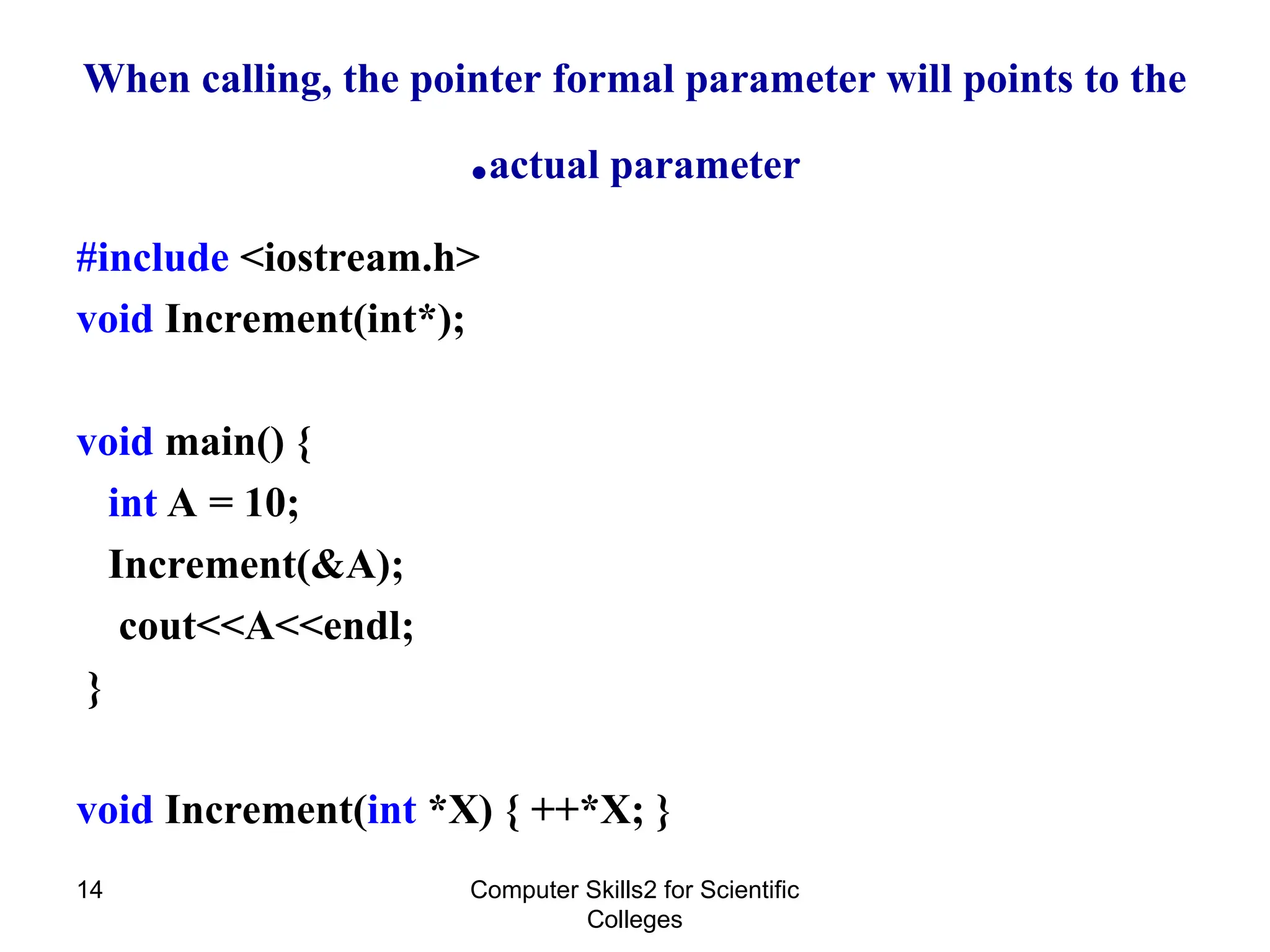 When calling, the pointer formal parameter will points to the
actual parameter
.
#include <iostream.h>
void Increment(int*);
void main() {
int A = 10;
Increment(&A);
cout<<A<<endl;
}
void Increment(int *X) { ++*X; }
Computer Skills2 for Scientific
Colleges
14
 