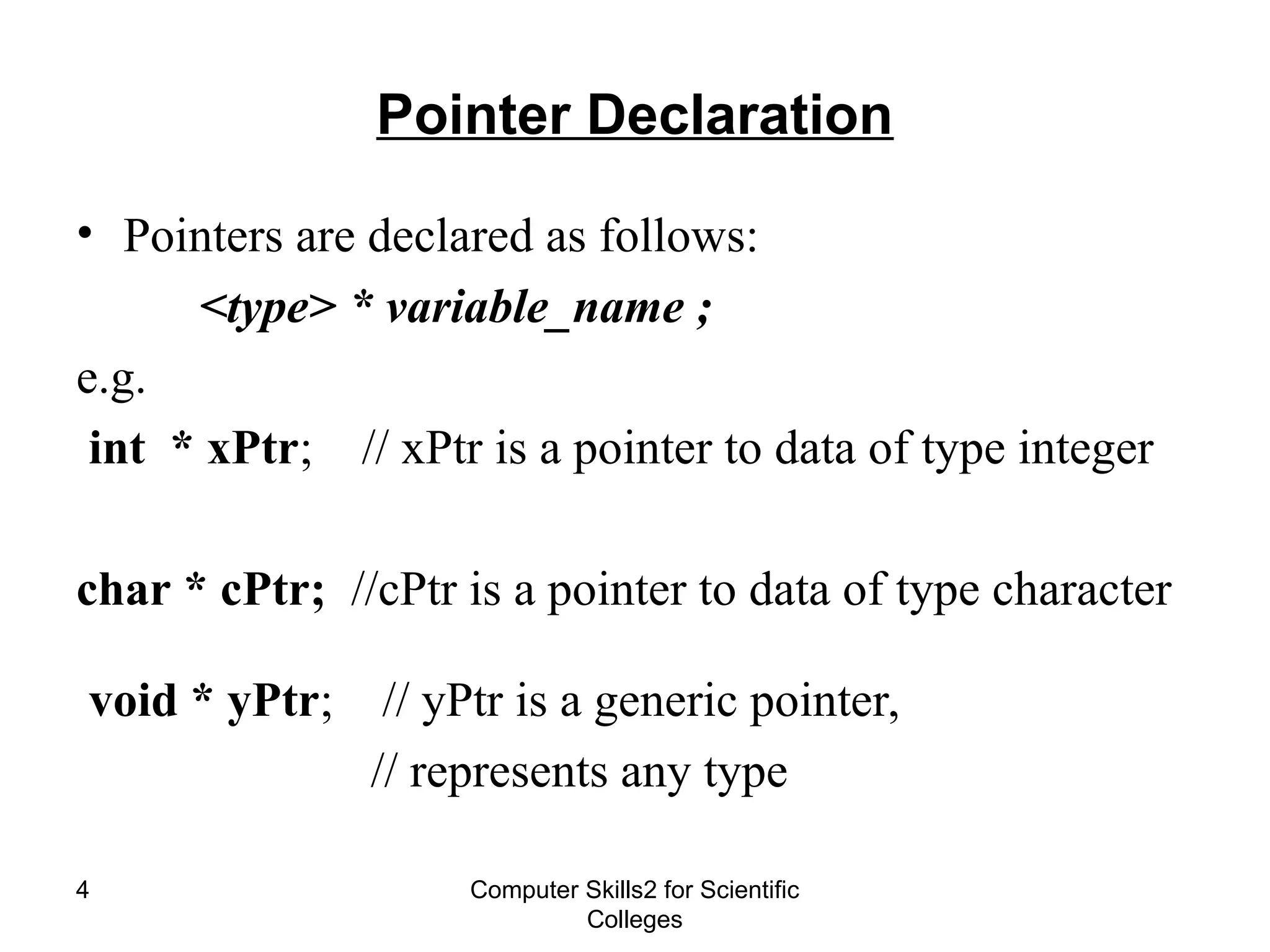 Computer Skills2 for Scientific
Colleges
4
Pointer Declaration
• Pointers are declared as follows:
<type> * variable_name ;
e.g.
int * xPtr; // xPtr is a pointer to data of type integer
char * cPtr; //cPtr is a pointer to data of type character
void * yPtr; // yPtr is a generic pointer,
// represents any type
 