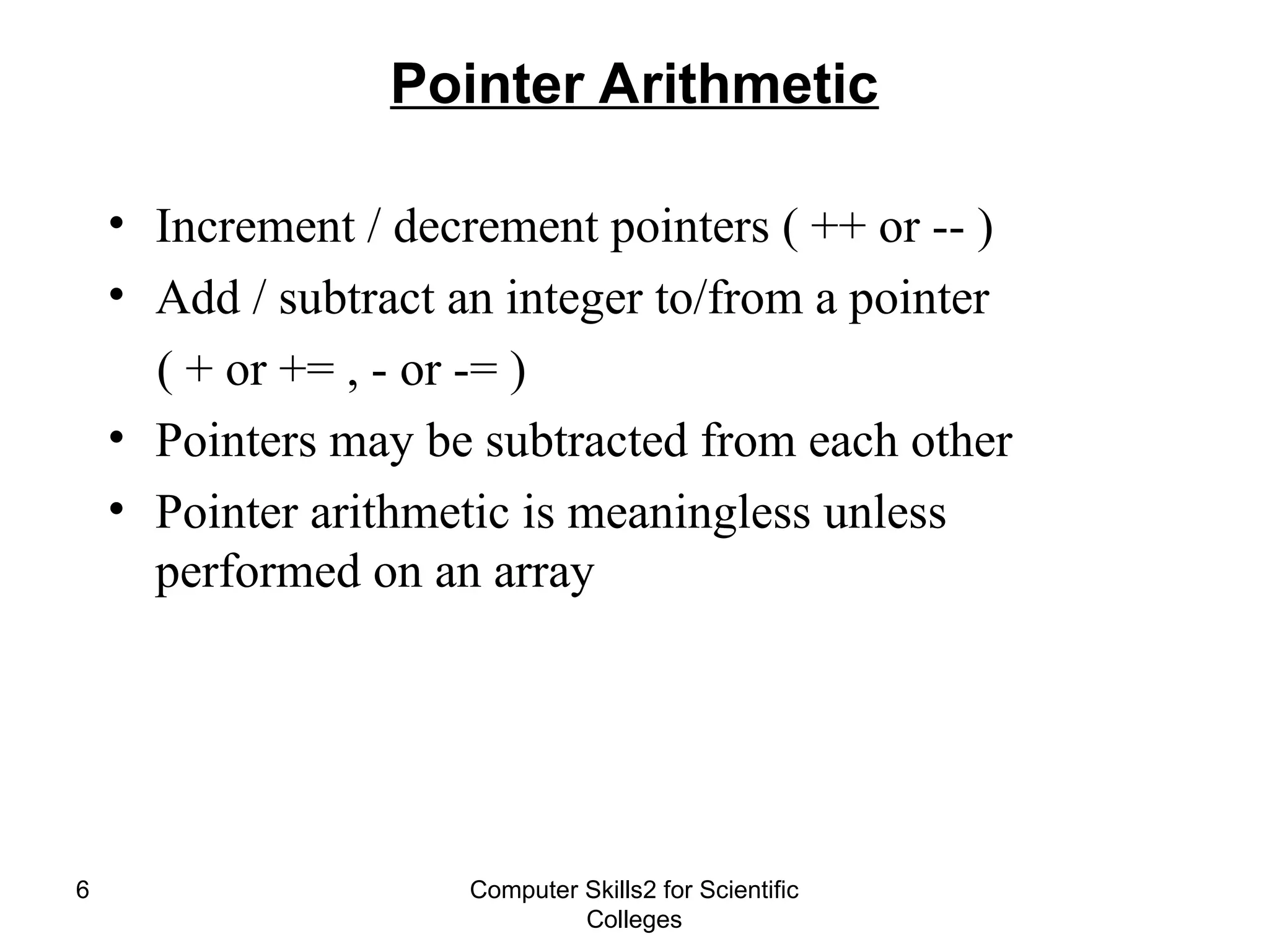 Computer Skills2 for Scientific
Colleges
6
Pointer Arithmetic
• Increment / decrement pointers ( ++ or -- )
• Add / subtract an integer to/from a pointer
( + or += , - or -= )
• Pointers may be subtracted from each other
• Pointer arithmetic is meaningless unless
performed on an array
 