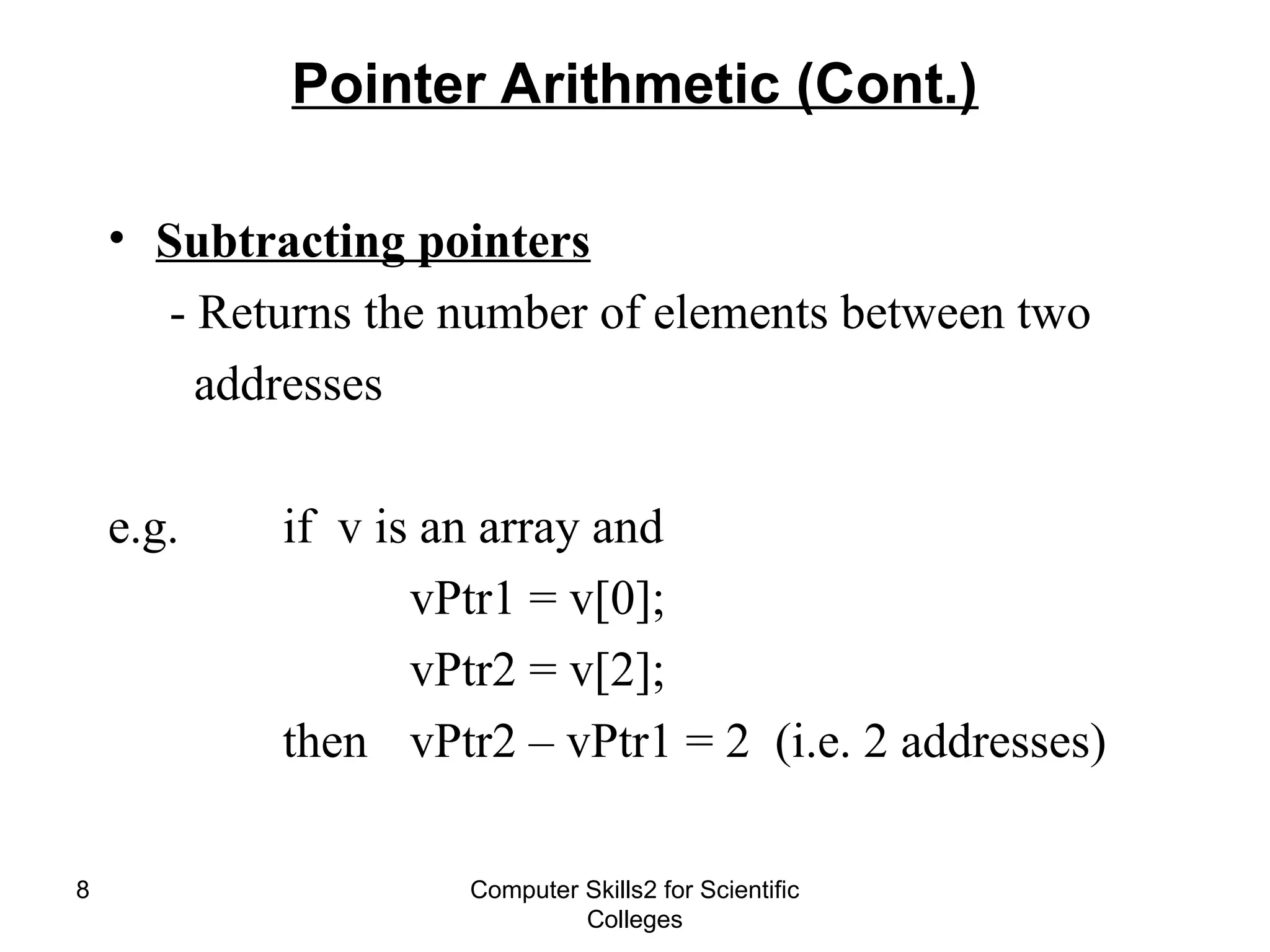 Computer Skills2 for Scientific
Colleges
8
Pointer Arithmetic (Cont.)
• Subtracting pointers
- Returns the number of elements between two
addresses
e.g. if v is an array and
vPtr1 = v[0];
vPtr2 = v[2];
then vPtr2 – vPtr1 = 2 (i.e. 2 addresses)
 