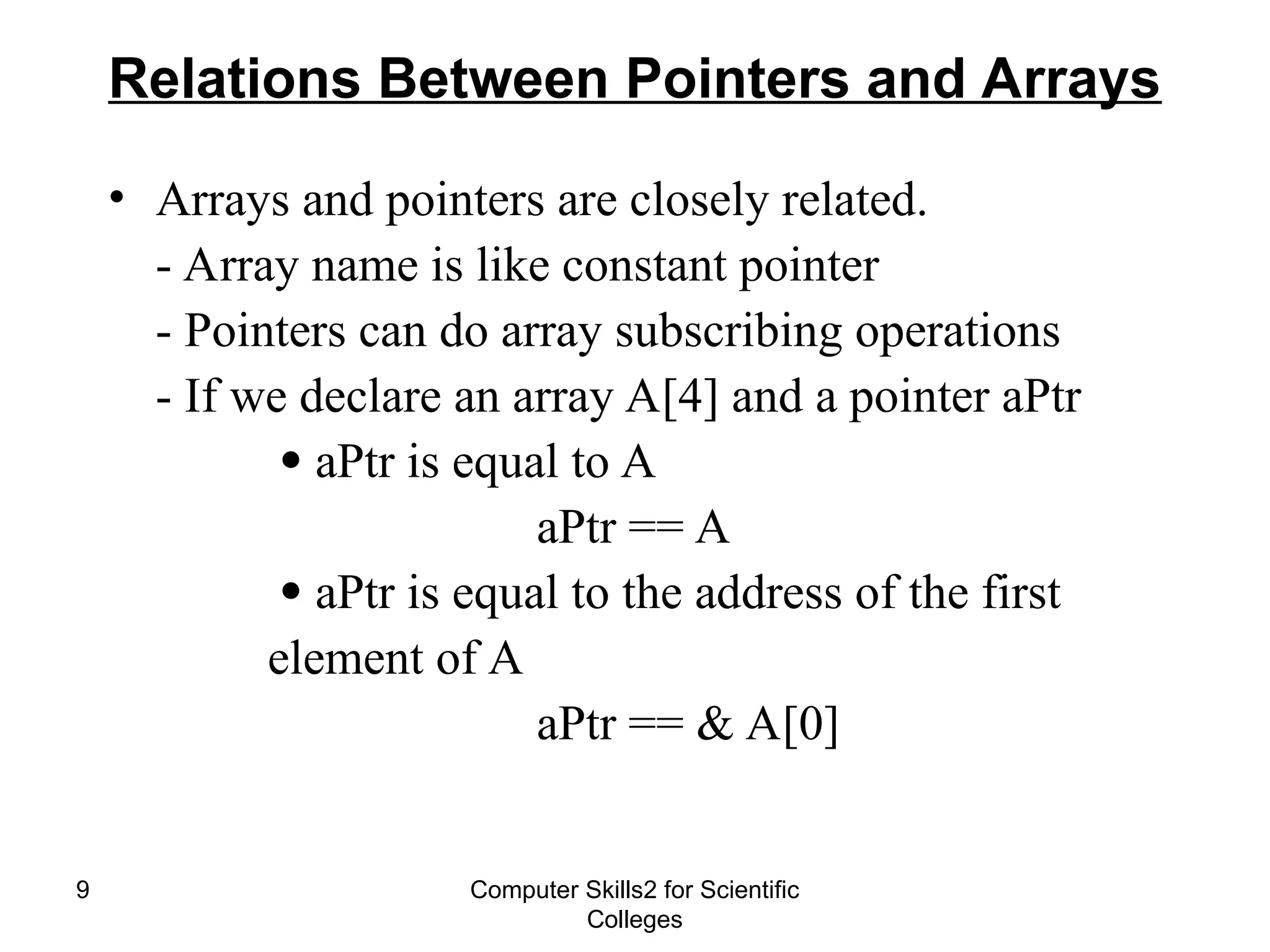 Computer Skills2 for Scientific
Colleges
9
Relations Between Pointers and Arrays
• Arrays and pointers are closely related.
- Array name is like constant pointer
- Pointers can do array subscribing operations
- If we declare an array A[4] and a pointer aPtr
 aPtr is equal to A
aPtr == A
 aPtr is equal to the address of the first
element of A
aPtr == & A[0]
 