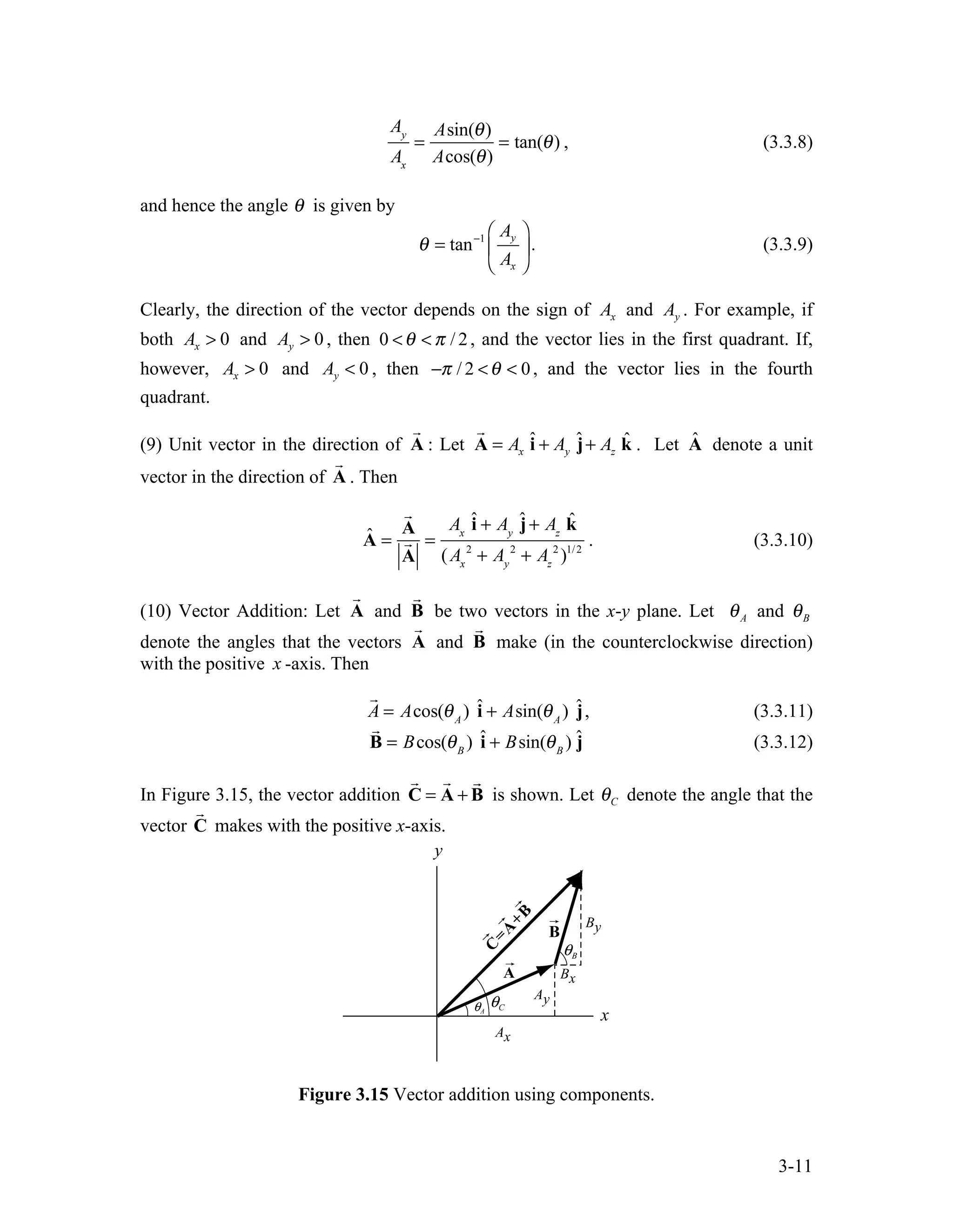 3-11
Ay
Ax
=
Asin(θ)
Acos(θ)
= tan(θ) , (3.3.8)
and hence the angle θ is given by
1
tan y
x
A
A
θ − ⎛ ⎞
= ⎜ ⎟
⎝ ⎠
. (3.3.9)
Clearly, the direction of the vector depends on the sign of x
A and y
A . For example, if
both 0
x
A > and 0
y
A > , then 0 / 2
θ π
< < , and the vector lies in the first quadrant. If,
however, 0
x
A > and 0
y
A < , then / 2 0
π θ
− < < , and the vector lies in the fourth
quadrant.
(9) Unit vector in the direction of A

: Let ˆ ˆ ˆ
x y z
A A A
= + +
A i j k

. Let Â denote a unit
vector in the direction of A

. Then
Â =

A

A
=
Ax
î + Ay
ĵ+ Az
k̂
(Ax
2
+ Ay
2
+ Az
2
)1/2
. (3.3.10)
(10) Vector Addition: Let A

and B

be two vectors in the x-y plane. Let A
θ and B
θ
denote the angles that the vectors A

and B

make (in the counterclockwise direction)
with the positive x -axis. Then

A = Acos(θA
) î + Asin(θA
) ĵ, (3.3.11)

B = Bcos(θB
) î + Bsin(θB
) ĵ (3.3.12)
In Figure 3.15, the vector addition = +
C A B
  
is shown. Let C
θ denote the angle that the
vector C

makes with the positive x-axis.
Figure 3.15 Vector addition using components.
 