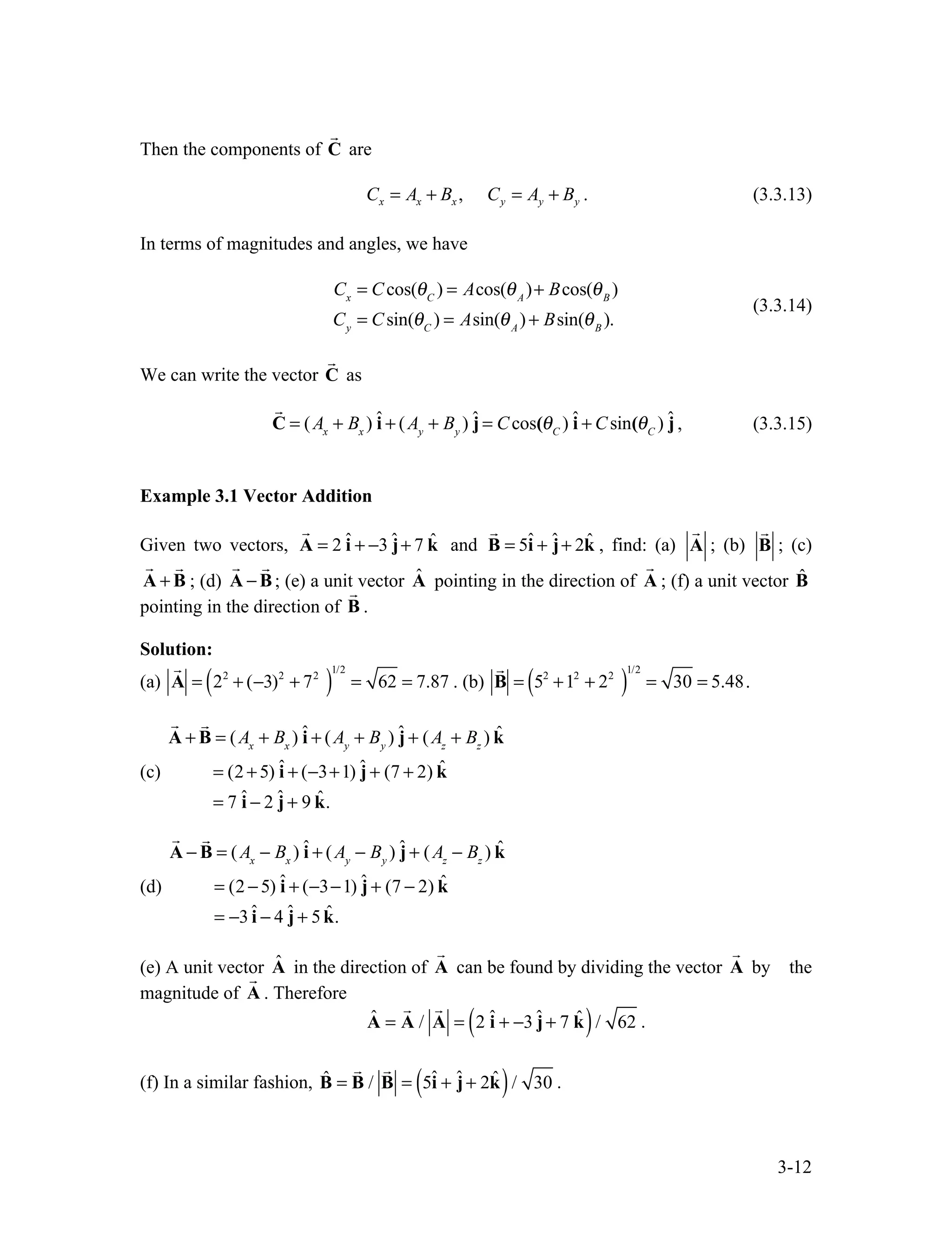 3-12
Then the components of C

are
,
x x x y y y
C A B C A B
= + = + . (3.3.13)
In terms of magnitudes and angles, we have
Cx
= Ccos(θC
) = Acos(θA
)+ Bcos(θB
)
Cy
= Csin(θC
) = Asin(θA
) + Bsin(θB
).
(3.3.14)
We can write the vector C

as

C = (Ax
+ Bx
) î + (Ay
+ By
) ĵ = Ccos(θC
) î + Csin(θC
) ĵ , (3.3.15)
Example 3.1 Vector Addition
Given two vectors, ˆ ˆ ˆ
2 3 7
= + − +
A i j k

and ˆ ˆ ˆ
5 2
= + +
B i j k

, find: (a) A

; (b) B

; (c)
+
A B
 
; (d) −
A B
 
; (e) a unit vector Â pointing in the direction of A

; (f) a unit vector B̂
pointing in the direction of B

.
Solution:
(a)

A = 22
+ (−3)2
+ 72
( )
1/2
= 62 = 7.87 . (b)

B = 52
+12
+ 22
( )
1/2
= 30 = 5.48.
(c)

A +

B = (Ax
+ Bx
) î + (Ay
+ By
) ĵ + (Az
+ Bz
) k̂
= (2 +5) î + (−3+1) ĵ + (7 + 2) k̂
= 7 î − 2 ĵ + 9 k̂.
(d)

A −

B = (Ax
− Bx
) î + (Ay
− By
) ĵ + (Az
− Bz
) k̂
= (2 −5) î + (−3−1) ĵ + (7 − 2) k̂
= −3 î − 4 ĵ + 5k̂.
(e) A unit vector Â in the direction of A

can be found by dividing the vector A

by the
magnitude of A

. Therefore
Â =

A /

A = 2 î + −3 ĵ+ 7 k̂
( )/ 62 .
(f) In a similar fashion, B̂ =

B /

B = 5î + ĵ+ 2k̂
( )/ 30 .
 
