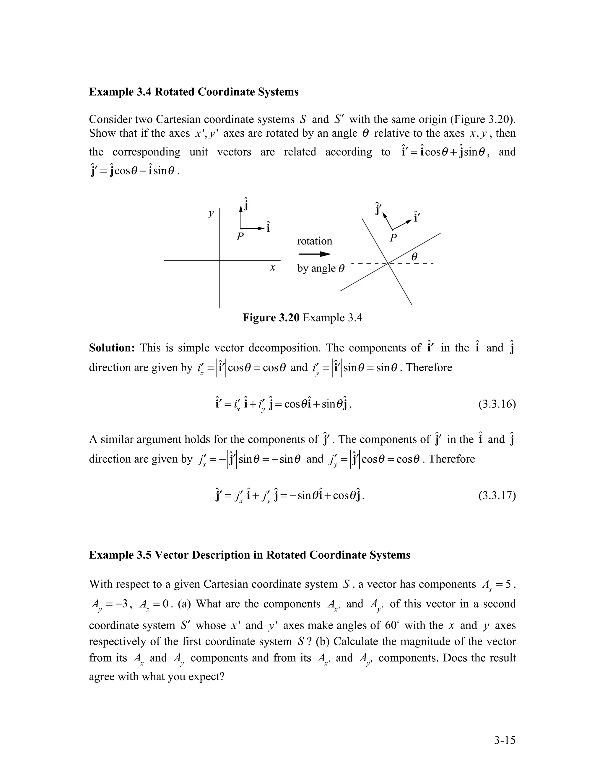 3-15
Example 3.4 Rotated Coordinate Systems
Consider two Cartesian coordinate systems S and ′
S with the same origin (Figure 3.20).
Show that if the axes x', y' axes are rotated by an angle θ relative to the axes x, y , then
the corresponding unit vectors are related according to ˆ′
i = îcosθ + ĵsinθ , and
ˆ′
j = ĵcosθ − îsinθ .
Figure 3.20 Example 3.4
Solution: This is simple vector decomposition. The components of ˆ′
i in the î and ĵ
direction are given by ′
ix
= ˆ′
i cosθ = cosθ and ′
iy
= ˆ′
i sinθ = sinθ . Therefore
ˆ′
i = ′
ix
î + ′
iy
ĵ = cosθî + sinθĵ. (3.3.16)
A similar argument holds for the components of ˆ′
j . The components of ˆ′
j in the î and ĵ
direction are given by ′
jx
= − ˆ′
j sinθ = −sinθ and ′
jy
= ˆ′
j cosθ = cosθ . Therefore
ˆ′
j = ′
jx
î + ′
jy
ĵ = −sinθî + cosθĵ. (3.3.17)
Example 3.5 Vector Description in Rotated Coordinate Systems
With respect to a given Cartesian coordinate system S , a vector has components Ax
= 5,
Ay
= −3, Az
= 0 . (a) What are the components Ax '
and Ay '
of this vector in a second
coordinate system ′
S whose x' and y' axes make angles of 60
with the x and y axes
respectively of the first coordinate system S ? (b) Calculate the magnitude of the vector
from its Ax
and Ay
components and from its Ax '
and Ay '
components. Does the result
agree with what you expect?
 