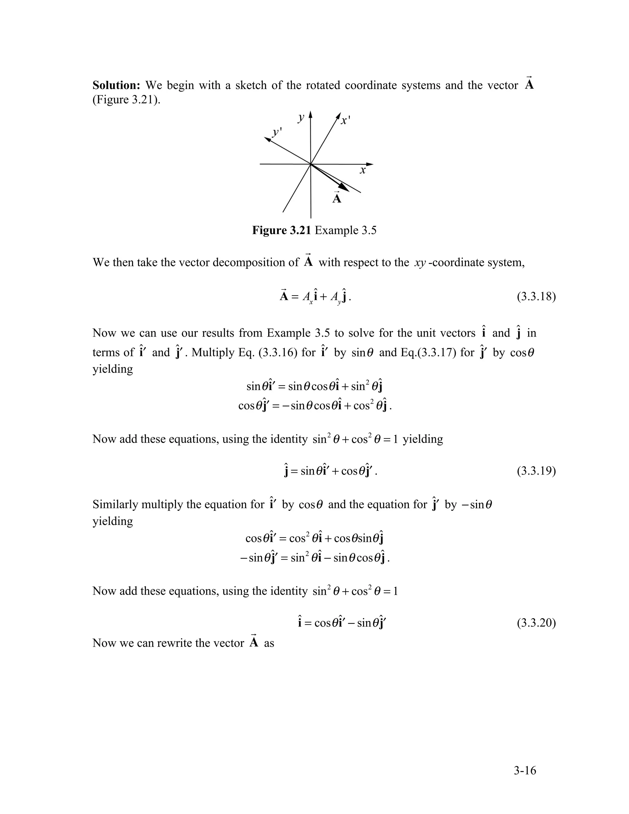 3-16
Solution: We begin with a sketch of the rotated coordinate systems and the vector

A
(Figure 3.21).
Figure 3.21 Example 3.5
We then take the vector decomposition of

A with respect to the xy -coordinate system,

A = Ax
î + Ay
ĵ. (3.3.18)
Now we can use our results from Example 3.5 to solve for the unit vectors î and ĵ in
terms of ˆ′
i and ˆ′
j . Multiply Eq. (3.3.16) for ˆ′
i by sinθ and Eq.(3.3.17) for ˆ′
j by cosθ
yielding
sinθˆ′
i = sinθ cosθî + sin2
θĵ
cosθˆ′
j = −sinθ cosθî + cos2
θĵ .
Now add these equations, using the identity sin2
θ + cos2
θ = 1 yielding
ĵ = sinθˆ′
i + cosθˆ′
j . (3.3.19)
Similarly multiply the equation for ˆ′
i by cosθ and the equation for ˆ′
j by −sinθ
yielding
cosθˆ′
i = cos2
θî + cosθsinθĵ
−sinθˆ′
j = sin2
θî − sinθ cosθĵ.
Now add these equations, using the identity sin2
θ + cos2
θ = 1
î = cosθˆ′
i − sinθˆ′
j (3.3.20)
Now we can rewrite the vector

A as
 