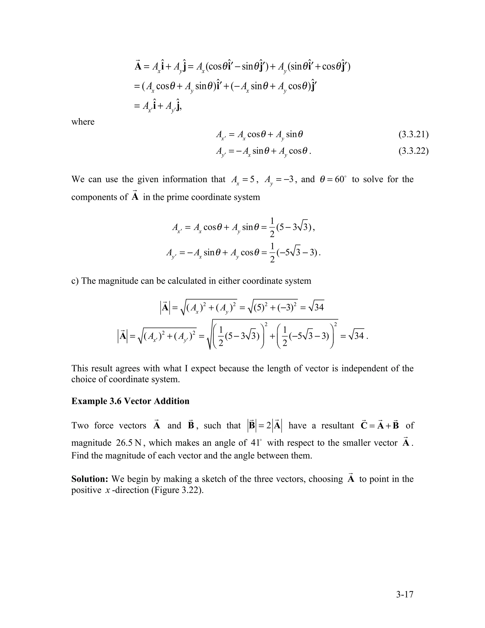 3-17

A = Ax
î + Ay
ĵ = Ax
(cosθˆ′
i − sinθˆ′
j )+ Ay
(sinθˆ′
i + cosθˆ′
j )
= (Ax
cosθ + Ay
sinθ)ˆ′
i + (−Ax
sinθ + Ay
cosθ)ˆ′
j
= A ′
x
î + A ′
y
ĵ,
where
A ′
x
= Ax
cosθ + Ay
sinθ (3.3.21)
A ′
y
= − Ax
sinθ + Ay
cosθ . (3.3.22)
We can use the given information that Ax
= 5 , Ay
= −3, and θ = 60
to solve for the
components of

A in the prime coordinate system
A ′
x
= Ax
cosθ + Ay
sinθ =
1
2
(5− 3 3),
A ′
y
= − Ax
sinθ + Ay
cosθ =
1
2
(−5 3 − 3).
c) The magnitude can be calculated in either coordinate system

A = (Ax
)2
+ (Ay
)2
= (5)2
+ (−3)2
= 34

A = (A ′
x
)2
+ (A ′
y
)2
=
1
2
(5− 3 3)
⎛
⎝
⎜
⎞
⎠
⎟
2
+
1
2
(−5 3 − 3)
⎛
⎝
⎜
⎞
⎠
⎟
2
= 34 .
This result agrees with what I expect because the length of vector is independent of the
choice of coordinate system.
Example 3.6 Vector Addition
Two force vectors

A and

B , such that

B = 2

A have a resultant

C =

A +

B of
magnitude 26.5 N , which makes an angle of 41
with respect to the smaller vector

A .
Find the magnitude of each vector and the angle between them.
Solution: We begin by making a sketch of the three vectors, choosing

A to point in the
positive x -direction (Figure 3.22).
 