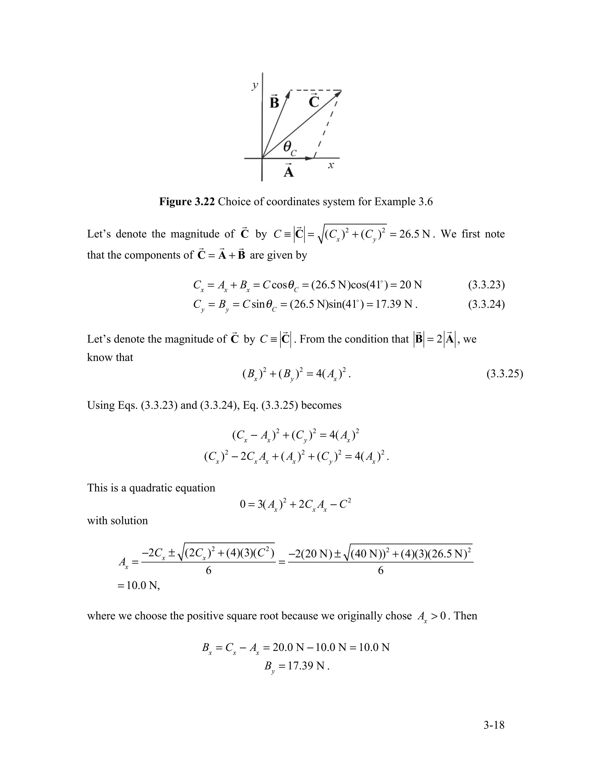 3-18
Figure 3.22 Choice of coordinates system for Example 3.6
Let’s denote the magnitude of

C by C ≡

C = (Cx
)2
+ (Cy
)2
= 26.5 N . We first note
that the components of

C =

A +

B are given by
Cx
= Ax
+ Bx
= CcosθC
= (26.5 N)cos(41
) = 20 N (3.3.23)
Cy
= By
= CsinθC
= (26.5 N)sin(41
) = 17.39 N . (3.3.24)
Let’s denote the magnitude of

C by C ≡

C . From the condition that

B = 2

A , we
know that
(Bx
)2
+ (By
)2
= 4(Ax
)2
. (3.3.25)
Using Eqs. (3.3.23) and (3.3.24), Eq. (3.3.25) becomes
(Cx
− Ax
)2
+ (Cy
)2
= 4(Ax
)2
(Cx
)2
− 2Cx
Ax
+ (Ax
)2
+ (Cy
)2
= 4(Ax
)2
.
This is a quadratic equation
0 = 3(Ax
)2
+ 2Cx
Ax
− C2
with solution
Ax
=
−2Cx
± (2Cx
)2
+ (4)(3)(C2
)
6
=
−2(20 N) ± (40 N))2
+ (4)(3)(26.5 N)2
6
= 10.0 N,
where we choose the positive square root because we originally chose Ax
> 0 . Then
Bx
= Cx
− Ax
= 20.0 N −10.0 N = 10.0 N
By
= 17.39 N .
 