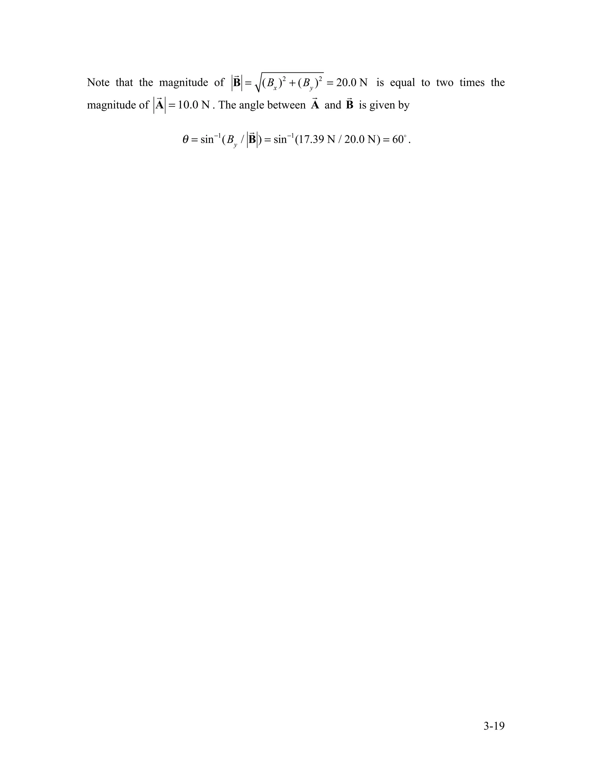 3-19
Note that the magnitude of

B = (Bx
)2
+ (By
)2
= 20.0 N is equal to two times the
magnitude of

A = 10.0 N . The angle between

A and

B is given by
θ = sin−1
(By
/

B ) = sin−1
(17.39 N / 20.0 N) = 60
.
 