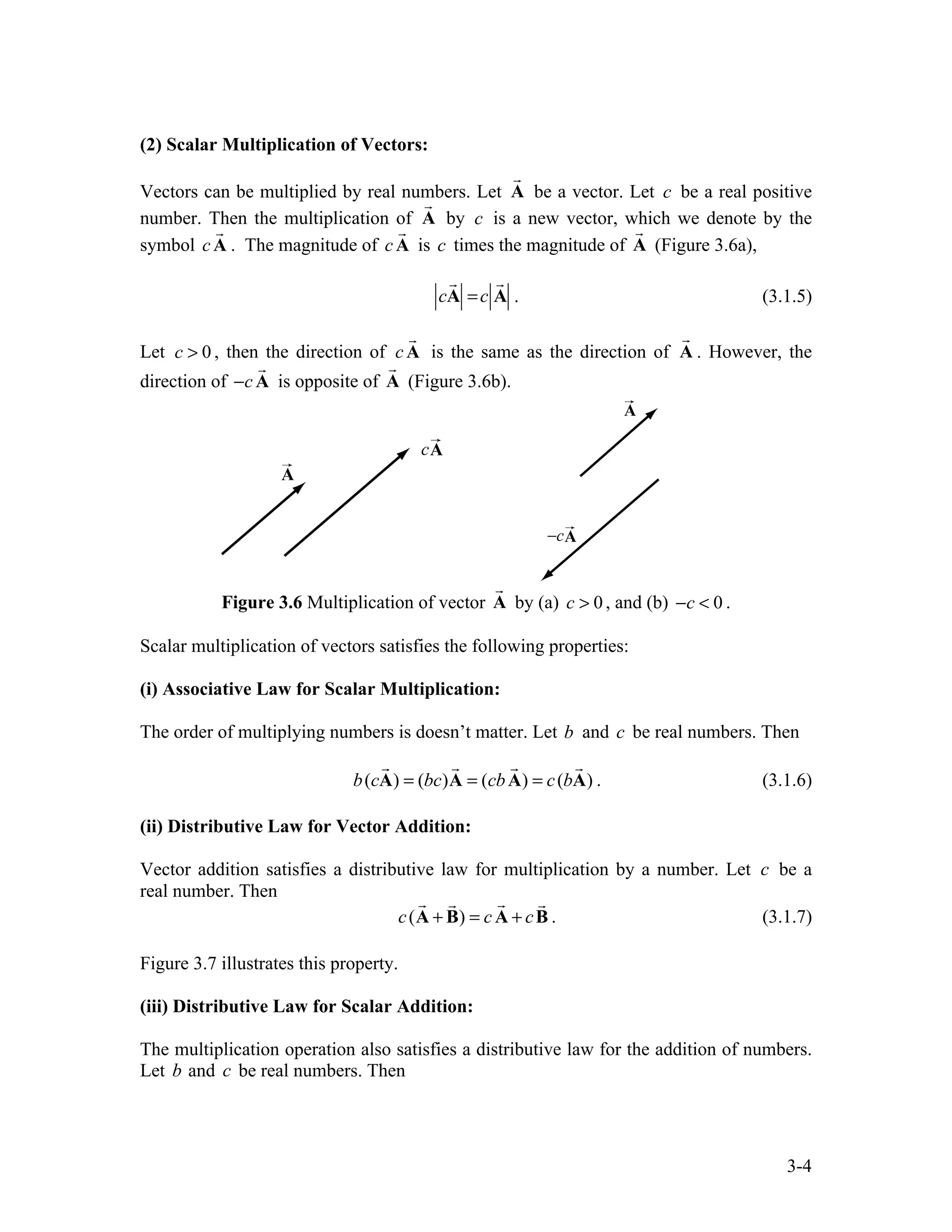 3-4
(2) Scalar Multiplication of Vectors:
Vectors can be multiplied by real numbers. Let A

be a vector. Let c be a real positive
number. Then the multiplication of A

by c is a new vector, which we denote by the
symbol cA

. The magnitude of cA

is c times the magnitude of A

(Figure 3.6a),
c

A =c

A . (3.1.5)
Let 0
c > , then the direction of cA

is the same as the direction of A

. However, the
direction of c
− A

is opposite of A

(Figure 3.6b).
Figure 3.6 Multiplication of vector A

by (a) 0
c > , and (b) 0
c
− < .
Scalar multiplication of vectors satisfies the following properties:
(i) Associative Law for Scalar Multiplication:
The order of multiplying numbers is doesn’t matter. Let b and c be real numbers. Then
( ) ( ) ( ) ( )
b c bc cb c b
= = =
A A A A
   
. (3.1.6)
(ii) Distributive Law for Vector Addition:
Vector addition satisfies a distributive law for multiplication by a number. Let c be a
real number. Then
( )
c c c
+ = +
A B A B
 
 
. (3.1.7)
Figure 3.7 illustrates this property.
(iii) Distributive Law for Scalar Addition:
The multiplication operation also satisfies a distributive law for the addition of numbers.
Let b and c be real numbers. Then
 
