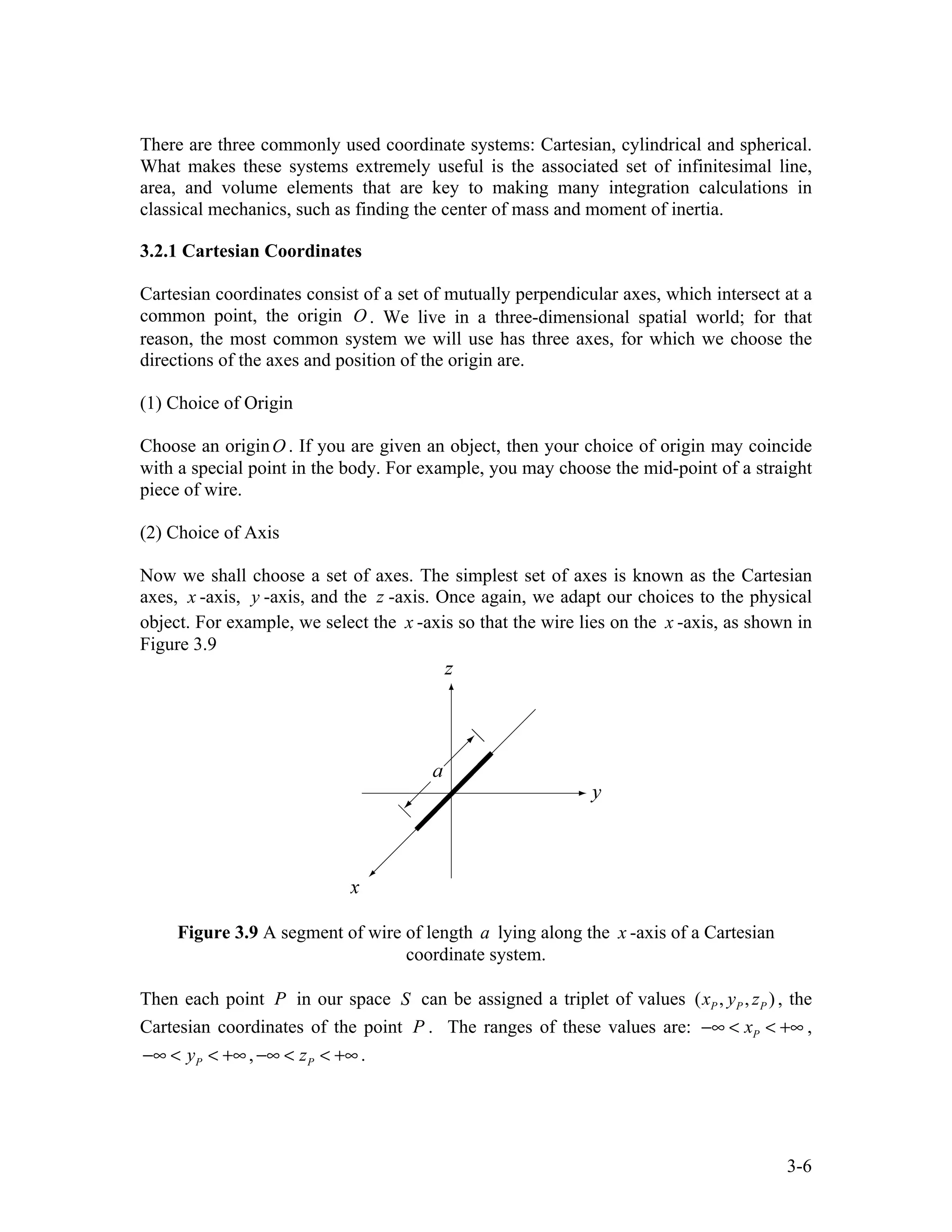 3-6
There are three commonly used coordinate systems: Cartesian, cylindrical and spherical.
What makes these systems extremely useful is the associated set of infinitesimal line,
area, and volume elements that are key to making many integration calculations in
classical mechanics, such as finding the center of mass and moment of inertia.
3.2.1 Cartesian Coordinates
Cartesian coordinates consist of a set of mutually perpendicular axes, which intersect at a
common point, the origin O . We live in a three-dimensional spatial world; for that
reason, the most common system we will use has three axes, for which we choose the
directions of the axes and position of the origin are.
(1) Choice of Origin
Choose an originO . If you are given an object, then your choice of origin may coincide
with a special point in the body. For example, you may choose the mid-point of a straight
piece of wire.
(2) Choice of Axis
Now we shall choose a set of axes. The simplest set of axes is known as the Cartesian
axes, x -axis, y -axis, and the z -axis. Once again, we adapt our choices to the physical
object. For example, we select the x -axis so that the wire lies on the x -axis, as shown in
Figure 3.9
Figure 3.9 A segment of wire of length a lying along the x -axis of a Cartesian
coordinate system.
Then each point P in our space S can be assigned a triplet of values ( , , )
P P P
x y z , the
Cartesian coordinates of the point P . The ranges of these values are: P
x
−∞ < < +∞ ,
P
y
−∞ < < +∞, P
z
−∞ < < +∞ .
 