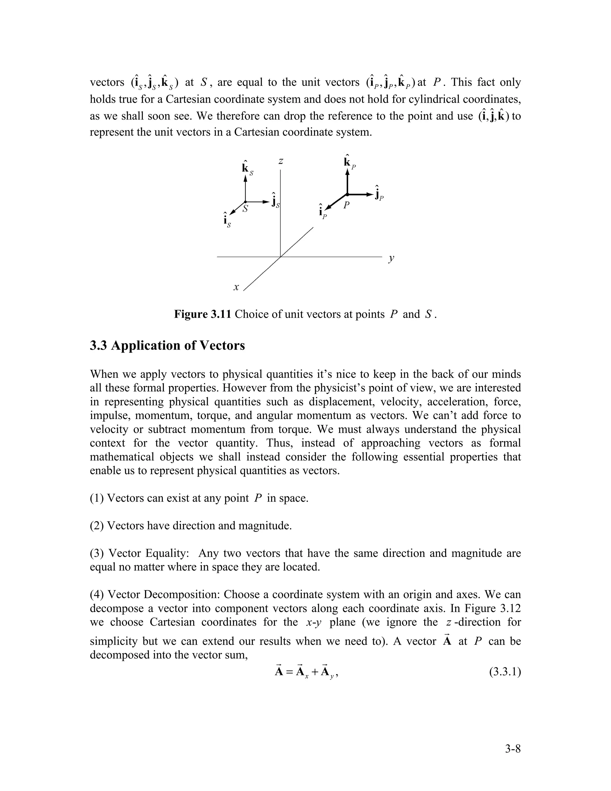 3-8
vectors (îS
,ĵS
,k̂S
) at S , are equal to the unit vectors ˆ ˆ ˆ
( , , )
P P P
i j k at P . This fact only
holds true for a Cartesian coordinate system and does not hold for cylindrical coordinates,
as we shall soon see. We therefore can drop the reference to the point and use (î,ĵ,k̂) to
represent the unit vectors in a Cartesian coordinate system.
Figure 3.11 Choice of unit vectors at points P and S .
3.3 Application of Vectors
When we apply vectors to physical quantities it’s nice to keep in the back of our minds
all these formal properties. However from the physicist’s point of view, we are interested
in representing physical quantities such as displacement, velocity, acceleration, force,
impulse, momentum, torque, and angular momentum as vectors. We can’t add force to
velocity or subtract momentum from torque. We must always understand the physical
context for the vector quantity. Thus, instead of approaching vectors as formal
mathematical objects we shall instead consider the following essential properties that
enable us to represent physical quantities as vectors.
(1) Vectors can exist at any point P in space.
(2) Vectors have direction and magnitude.
(3) Vector Equality: Any two vectors that have the same direction and magnitude are
equal no matter where in space they are located.
(4) Vector Decomposition: Choose a coordinate system with an origin and axes. We can
decompose a vector into component vectors along each coordinate axis. In Figure 3.12
we choose Cartesian coordinates for the -
x y plane (we ignore the z -direction for
simplicity but we can extend our results when we need to). A vector A

at P can be
decomposed into the vector sum,
x y
= +
A A A
  
, (3.3.1)
 