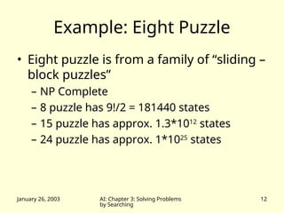 January 26, 2003 AI: Chapter 3: Solving Problems
by Searching
12
Example: Eight Puzzle
• Eight puzzle is from a family of “sliding –
block puzzles”
– NP Complete
– 8 puzzle has 9!/2 = 181440 states
– 15 puzzle has approx. 1.3*1012
states
– 24 puzzle has approx. 1*1025
states
 