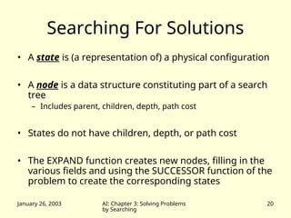 January 26, 2003 AI: Chapter 3: Solving Problems
by Searching
20
Searching For Solutions
• A state is (a representation of) a physical configuration
• A node is a data structure constituting part of a search
tree
– Includes parent, children, depth, path cost
• States do not have children, depth, or path cost
• The EXPAND function creates new nodes, filling in the
various fields and using the SUCCESSOR function of the
problem to create the corresponding states
 