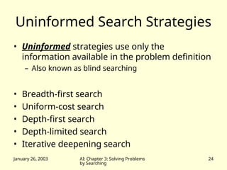January 26, 2003 AI: Chapter 3: Solving Problems
by Searching
24
Uninformed Search Strategies
• Uninformed strategies use only the
information available in the problem definition
– Also known as blind searching
• Breadth-first search
• Uniform-cost search
• Depth-first search
• Depth-limited search
• Iterative deepening search
 