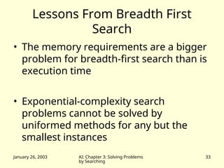 January 26, 2003 AI: Chapter 3: Solving Problems
by Searching
33
Lessons From Breadth First
Search
• The memory requirements are a bigger
problem for breadth-first search than is
execution time
• Exponential-complexity search
problems cannot be solved by
uniformed methods for any but the
smallest instances
 