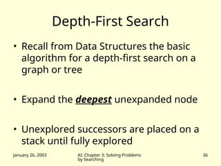 January 26, 2003 AI: Chapter 3: Solving Problems
by Searching
36
Depth-First Search
• Recall from Data Structures the basic
algorithm for a depth-first search on a
graph or tree
• Expand the deepest unexpanded node
• Unexplored successors are placed on a
stack until fully explored
 