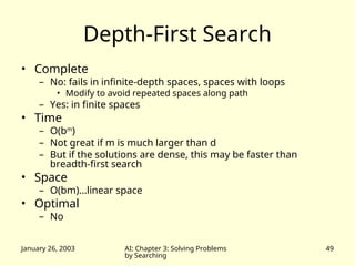 January 26, 2003 AI: Chapter 3: Solving Problems
by Searching
49
Depth-First Search
• Complete
– No: fails in infinite-depth spaces, spaces with loops
• Modify to avoid repeated spaces along path
– Yes: in finite spaces
• Time
– O(bm
)
– Not great if m is much larger than d
– But if the solutions are dense, this may be faster than
breadth-first search
• Space
– O(bm)…linear space
• Optimal
– No
 