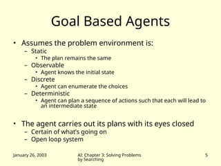 January 26, 2003 AI: Chapter 3: Solving Problems
by Searching
5
Goal Based Agents
• Assumes the problem environment is:
– Static
• The plan remains the same
– Observable
• Agent knows the initial state
– Discrete
• Agent can enumerate the choices
– Deterministic
• Agent can plan a sequence of actions such that each will lead to
an intermediate state
• The agent carries out its plans with its eyes closed
– Certain of what’s going on
– Open loop system
 